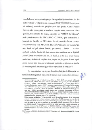 PGR Inquéritos n. 4.327/DF e 4.483/DF
vinculada aos interesses do grupo da organização criminosa do Se-
nado Federal. O objetivo era conseguir US$ 700.000,00 (setecentos
mil dólares) mensais em propina para seu grupo. Como Nestor
Cerveró não conseguiria arrecadar a propina neste montante e fre-
quência, foi retirado do cargo, a pedido do "PMDB da Câmara",
mais precisamente de EDUARDO CUNHA, que comandava a
bancada do Partido em MG. Antes de sair, o então diretor conver-
sou diretamente com MICHEL IEMER: "Eu estive com o Michel Te-
mer, levado até pelo doutor Bumlai, que conhecia... Bumlai ... eu tinha
conhecido o doutor Bumlai. E ligou, marcou uma audiência com o deputado
Michel Temer, no escritório dele em São Paulo, e eu fui lá, e ele me recebeu
muito bem, inclusive ele confirma isso, porque isso faz parte do meu depoi-
mento, mas me disse isso, que ele não podia contrariar os interesses, o objetivo
da bancada que ele comandava. Que ele era o presidente do PMDB'.
As negociações em torno da redistribuição da Diretoria In-
ternacional integraram o pacote de cargos que foram oferecidos pe-
sido nomeado para o cargo por enfrentar um problema no TCU; QUE quem assumiu a Diretoria
Internacional foi JORGE ZELADA, indicado pelo PMDB, após a palavra final de EDUARDO
CUNHA". Nestor Ct Cerveró, Termo de Colaboração n. 3: "QUE nessa época, o
Presidente Lula desdava manter a CPMF e necessitava de apoio político:QUE então o PMDB passou a
dizer ao Presidente Lula que apenas iria apoiar a CPMF se ganhasse a Diretoria Internacional; QUE
FERNANDO DINIZ era a pessoa que capitaneou o movimento do PMDB nesse sentido; QUE o
nome que o PMDB da Câmara pretendia indicar para a Diretoria Internacional era JOÃO
AUGUSTO REZENDE HENRIQUES, Ex-Diretor da BR DISTRIBUIDORA; .1 não lhe
interessava quem ficaria na Diretoria — se JOÃO AUGUSTO ou o declarante -, desde que houvesse um
pagamento mensal de propina no valor de US$ 700.000,00".
Feitos outras instâncias. "[..] a substituição não foi de uma hora pra outra, foi um processo que
levou uns 6 meses, uma coisa assim, se iniciou com uma pressão do PMDB da câmara, um grupo de ... foi
dito depois nos contatos que eu tive com o pessoal em Brarilia, que eu fui procurar, quer dites, esse apoio do
grupo do senado, que me disse isso, que havia um grupo muito grande de deputados do PMDB liderados
pelo falecido deputado Fernando Diniz do PMDB de Minas, que pediam a minha substitração na
diretoria internacional /.... (Processo n. 5051606-23.2016.4.04.7000/JFPR, evento 160,
depoimento judicial de Nestor Cerveró). Ver, ainda, Termo de Colaboração n. 37 de Nestor
Cerveró.
90 (Processo n. 5051606-23.2016.4.04.7000/JFPR, evento 160, depoimento judicial de Nestor
Cerveró.
60 de 245
 