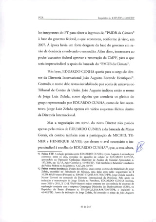 PGR Inquéritos n. 4.327/DF e 4.483/DF
los integrantes do PT para obter o ingresso do "PMDB da Câmara"
à base do governo federal, o que aconteceu, conforme já visto, em
2007. À época havia um forte desgaste da base do governo em ra-
zão da denúncia envolvendo o mensalão. Além disso, interessava ao
poder executivo federal aprovar a renovação da CMPF, para o que
seria imprescindível o apoio da bancada do "PMDB da Câmara".
Pois bem, EDUARDO CUNHA queria para o cargo de dire-
tor da Diretoria Internacional João Augusto Rezende Henriques".
Contudo, o nome dele restou inviabilizado por conta de entraves no
Tribunal de Contas da União. João Augusto indicou então o nome
de Jorge Luiz Zelada, como alguém que atenderia os pleitos do
grupo representado por EDUARDO CUNHA, como de fato acon-
teceu. Jorge Luiz Zelada operou em vários esquemas ilícitos dentro
da Diretoria Internacional.
Mas a negociação em torno do novo Diretor não passou
apenas pelas mãos de EDUARDO CUNHA e da bancada de Minas
Gerais, ela contou também com a participação de MICHEL TE-
MER e HENRIQUE ALVES, que deram o aval necessário e im-
prescindível à escolha de EDUARDO CUNHA', que, a essa altura,
91 Feitos STF. A relação próxima entre EDUARDO CUNHA e João Augusto é atestada por
conversas entre os dois, extraídas do aparelho de celular de EDUARDO CUNHA,
apreendido na Operação Catilinárias (Relatório de Análise de Material Apreendido n.
137/2016, pp. 12/15, Ação Cautelar n. 4.044/STF). Vide também o Relatório Conclusivo
da Polícia Federal no Inquérito ri. 4.327, pp. 58/59.
92 Feitos outras instâncias. Foram descobertas duas contas secretas da titularidade de Jorge
Zelada, mantidas no Principado de Mônaco, uma delas com saldo sequestrado de $
10.294.460,10 euros (Processo n. 5004367-57.2015.4.04.7000/JFPR). Jorge Zelada sucedeu
Nestor Cerveró no comando da Diretoria Internacional da Petrobras. Pelo apoio na
indicação e manutenção de Jorge Zelada na Petrobras, EDUARDO CUNHA recebeu,
entre 2010 e 2011, $ 1.311.700,00 francos suíços somente em decorrência de contrato de
exploração conjunta com a empresa Compagnie Béninoise des Hydrocarbures (CBH), na
Republica do Benin (Processo n. 5051606-23.2016.4.04.7000/JFPR; e Inquérito n.
4.146/STF). Antes da indicação de Jorge Zelada, foi aventado o nome de João Augusto
61 de 245
 