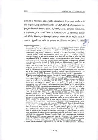 PGR Inquéritos n. 4.327/DF e 4.483/DF
já tinha se mostrado importante arrecadador de propina em benefi-
cio daqueles, especialmente junto à FURNAS: "A informação que che-
gou pelo Fernando Diniz à Ooca... o pro'prio Michel... que quem cuidou disso,
o interlocutor, foi o Michel Temer e o Henrique Alves. A informação trazida
pelo Michel Temer e pelo Henrique Alves foi de veto. O veto foi por causa do
processo, segundo que teria um processo no Tribunal de Conta?". Além
Rezende Henriques. Houve, no entanto, veto a essa nomeação. Em depoimento judicial,
Eduardo Costa Vaz Musa afirmou que "a indicação era do PMDB mineiro, mas que o deputado
EDUARDO CUNHA era que sacramentava a opinião, era uma opinião fundamental para realizar a
nomeação dele Jorge Zelada!' (Processo n. 5051606-23.2016.4.04.7000/JFPR, evento 146).
Também Nestor Cerveró, em depoimento judicial, disse que: "/..../ a substituição não foi de
uma hora pra outra, foi um processo que levou uns 6 meses, uma coisa assim, se iniciou com uma
pressão do PMDB da câmara, um grupo de ...foi dão depois nos contatos que eu tive com o pessoal
em Brasília, que eu fui procurar, quer dizer, esse apoio do grupo do senado, que me disse isso, que havia
um grupo muito grande de deputados do PMDB liderados pelo falecido deputado Fernando Dillk do
PMDB de Minas, que pediam a minha substituição na diretoria internacional [...1 Eu estive com o
Michel Temer, levado até pelo doutor Bumlai, que conhecia Bumlai ... eu tinha conhecido o doutor
Bumlai. E ligou, marcou uma audiência com o deputado Michel Temer, no escritório dele em São Paulo, e
eu fui lá, e ele me recebeu muito bem, inclusive ele confirma isso, porque isso fazparte do meu depoimento,
mas me disse isso, que ele não podia contrariar os interesses, o objetivo da bancada que ele comandava. Que
ele era o presidente do PMDB" (Processo n. 5051606-23.2016.4.04.7000/JFPR, evento 160).
Depoimentos colaboradores. Segundo Deicídio do Amaral, "o nome do PMDB era JOÃO
AUGUSTO REZENDE HENRIQIIES, que era muito ligado a MICHEL TEMER; QUE o
nome de HENRIQUES foi avalizado pelo MICHEL TEMER; QUE, no entanto, o nome de JOÃO
AUGUSTO REZENDE HENRIQUES foi vetado f..] QUE JOÃO AUGUSTO
REZENDE HENRIQUES indicou JORGE ZELADA; QUE JORGE ZELADA foi
chancelado por MICHEL TEMER e a bancada do PMDB na Câmara; QUE o falecido deputado
FERNANDO DINIZ teve participação ativa na nomeação de JORGE ZELADA; QUE, então, foi
indicado JORGE ZELADA para a Diretoria Internacionaã QUE JOÃO AUGUSTO sempre
atuou nas "sombras" de JORGE ZELADA[...)" (Termo de Colaboração n. 2). Ainda: "JOÃO
AUGUSTO HENRIQUES foi diretor na BR DISTRIBUIDORA, entre 1998 e 2000; QUE a
diretoria de JOÃO AUGUSTO HENRIQUES tinha, entre outras atribuições, a compra de etanol e,
por conta disso, mantinha relação estreita com usineiros; QUE a gestão de JOÃO AUGUSTO
HENRIQUES foi poümica e, por isso, acabou sendo demitido da BR DISTRIBUIDORA; QUE
JOÃO AUGUSTO HENRIQUES foi cotado para ser Diretor da Diretoria Internacional da
Petrobrar, em 2007 ou 2008, com o apadrinhamento de MICHEL TEMER e da bancada do PMDB
na Câmara, mas teve seu nome vetado pela Presidente =MA R9USSe; diante dos desmandas havidos
quando foi diretor na BR DISTRIBUIDORA; QUE as diretorias que estão envolvidas com compra e
venda de etanol são muito cachadas na BR DISTRIBUIDORA; QUE JOÃO AUGUSTO
I-IENRIQUES fazia operações, enquanto diretor na BR DISTRIBUTDORÃ para obter recursos a
partir da variação do preço de compra do etanol junto às usinas; QUE a forma de obtenção de recursos
ilícitos nas operações de compra de eterna consistia na manipulação dar margens de preço do produto,
estabelecidas pela assim chamada 'Escola de Piracicaba", ligada à área de agronomia e que possui o nome
'Luis de ,Queirós' QUE estes fatos deram-se entre os anos de 1999 e 2000; QUE o depoente sabe 'fizer
que JOÃO AUGUSTO HENRIQUES era apadrinhado por MICHEL TEMER, ao menos até a
tentativa de ser Diretor na Diretoria Internacional da Petrobne (Termo de Colaboração n. 13).
93 Feitos outras instâncias: Depoimento de EDUARDO CUNHA no Processo n. 5051606-
62 de 245
 
