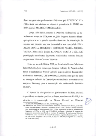 PGR Inquéritos n. 4.327/DF e 4.483/DF
disso, o apoio dos parlamentares liderados por EDUARDO CU-
NHA tinha sido decisivo na disputa à presidência do PMDB em
2007, quando MICHEL TEMER foi eleito.
Jorge Luiz Zelada assumiu a Diretoria Internacional da Pe-
trobras em março de 2008, com ele, João Augsuto Rezende Henri-
ques passou a ser o grande operador financeiro da arrecadação da
propina em proveito dos ora denunciados, em especial de EDU-
ARDO CUNHA, HENRIQUE EDUARDO ALVES e MICHEL
TEMER. Antes disso, porém, EDUARDO CUNHA já tinha tido
participação na cobrança de propina relacionada a contrato firmado
na gestão de Nestor Cerveró. Vejamos:
Entre os anos de 2006 e 2007, os Senadores Renan Calheiros e
Jader Barbalho, bem como o ex-Senador Deicídio do Amaral, solici-
taram e receberam de Nestor Cerveró, à época diretor da área inter-
nacional da Petrobras, US$ 6.000.000,00, quantia essa que era parte
da vantagem indevida de Cerveró por ter facilitado a contratação da
empresa Samsung para a construção do navio-sonda Petrobras
10.cor.
O repasse de tais quantias aos parlamentares foi feito em con-
trapartida ao apoio dos partidos políticos, notadamente PMDB, à in-
dicação e à manutenção de Nestor Cerveró na Diretoria
23.2016.4.04.7000/JFPR (Evento 268, SENTI, Página 77).
94 Feitos STF. Os relatos dos colaboradores Fernando António Falcão Soares, conhecido
como Fernando Baiano (Termo de Declarações n. 01 e n. 09) e Nestor Cerveró, diretor da
área internacional da Petrobras entre 2003 e 2008 (termos de declaração prestados nos
Inquéritos n 4.171 e n. 4.172 em 01/03/2016), revelaram a existência de esquema de
pagamento de propina envolvendo o contrato de aquisição do navio-sonda Petrobras
10.000, bem como o contrato de alienação da empresa argentina Transener, entre os anos
de 2006 e 2007 (Inquérito n. 4.171/STF, fls. 02/17 e 284/286); e Inquérito n. 4.172/STF,
fls. 02/11 e 125/126).
63 de 245
 
