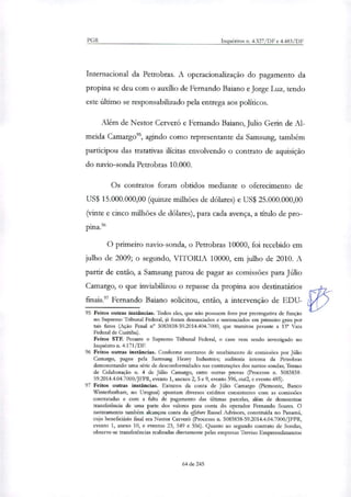 PGR Inquéritos n. 4.327/DF e 4.483/DF
Internacional da Petrobras. A operacionaliração do pagamento da
propina se deu com o auxilio de Fernando Baiano e Jorge Luz, tendo
este Ultimo se responsabilizado pela entrega aos políticos.
Além de Nestor Cerveró e Fernando Baiano, Julio Gerin de Al-
meida Camargo'', agindo como representante da Samsung, também
participou das tratativas ilícitas envolvendo o contrato de aquisição
do navio-sonda Petrobras 10.000.
Os contratos foram obtidos mediante o oferecimento de
US$ 15.000.000,00 (quinze milhões de dólares) e US$ 25.000.000,00
(vinte e cinco milhões de dólares), para cada avença, a título de pro-
pina.%
O primeiro navio-sonda, o Petrobras 10000, foi recebido em
julho de 2009; o segundo, VITORIA 10000, em julho de 2010. A
partir de então, a Samsung parou de pagar as comissões para Júlio
Camargo, o que inviabilizou o repasse da propina aos destinatários
finais.' Fernando Baiano solicitou, então, a intervenção de EDU-
95 Feitos outras instâncias. Todos eles, que não possuem foro por prerrogativa de função
no Supremo Tribunal Federal, já foram denunciados e sentenciados em primeiro grau por
tais fatos (Ação Penal n" 5083838-59.2014.404.7000, que tramitou perante a 13° Vara
Federal de Curitiba).
Feitos STF. Perante o Supremo Tribunal Federal, o caso vem sendo investigado no
Inquérito n. 4.171/DE
96 Feitos outras instâncias. Conforme contratos de recebimento de comissões por Júlio
Carnargo, pagos pela Samsung Heavy Industries; auditoria interna da Petrobras
demonstrando uma série de desconformidades nas contratações dos navios-sondas; Termo
de Colaboração n. 4 de Júlio Camargo, entre outras provas (Processo n. 5083838-
59.2014.4.04.7000/JFPR, evento 1, anexos 2, 5 e 9, evento 396, out2, e evento 485).
97 Feitos outras instâncias. Extratos da conta de Júlio Camargo (Piemonte, Banco
Winterbotham, no Uruguai) apontam diversos créditos consistentes com as comissões
contratadas e com a falta de pagamento das últimas parcelas, além de demonstrar
transferência de uma parte dos valores para conta do operador Fernando Soares. O
rastrearaento também alcançou conta da offshore Russel Advisors, constituída no Panamá,
cujo beneficiário final era Nestor Cerver6 (Processo n. 5083838-59.2014.4.04.7000/JFPR,
evento 1, anexo 10, e eventos 23, 549 e 556). Quanto ao segundo contrato de Sondas,
observe-se transferências realizadas diretamente pelas empresas Treviso Empreendimentos
64 de 245
 