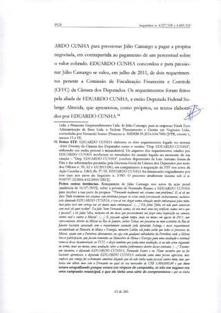 PGR Inquéritos n. 4.327/DF e 4.483/DF
ARDO CUNHA para pressionar Júlio Camargo a pagar a propina
negociada, em contrapartida ao pagamento de um percentual sobre
o valor cobrado. EDUARDO CUNHA concordou e para pressio-
nar Júlio Camargo se valeu, em julho de 2011, de dois requerimen-
tos perante a Comissão de Fiscalização Financeira e Controle
(CFFC) da Câmara dos Deputados. Os requerimentos foram feitos
pela aliada de EDUARDO CUNHA, a então Deputada Federal So-
lange Almeida, que apresentou, como próprios, os textos elabo
dos por EDUARDO CUNHA."
Ltda. e Piemonte Empreendimentos Ltda. de Júlio Camargo, para as empresas Hal.* Eyes
Administração de Bens Ltda. e Technis Planejamento e Gestão em Negócios Ltda.,
controladas por Fernando Soares (Processo n. 5083838-59.2014.4.04.7000/JFPR, evento 1,
anexos 13 a 18).
98 Feitos STF. EDUARDO CUNHA elaborou os dois requerimentos togado no sistema
Active Direciory da Câmara dos Deputados como o usuário "Dep. EDUARDO CUNHN',
utilizando sua senha pessoal e intransferível. Os arquivos dos requerimentos criados por
EDUARDO CUNHA receberam os metadados do usuário logado no momento de sua
criação — "Dep. EDUARDO CUNHA" (conferir depoimento de Luiz Antonio Souza da
Eira e das informações prestadas pela Diretoria-Geral da Câmara dos Deputados por meio
dos °Brios n. 59, 62 e 63/2015-DG, em cumprimento à requisição do STF nos autos da
Ação Cautelar n. 3.865, fls. 27/35. EDUARDO CUNHA foi denunciado originalmente por
esse caso nos autos do Inquérito n. 3.983. O processo atualmente tramita sob o n.
0100707-22.2016.4.02.0000/TRF2).
Feitos outras instâncias. Reinquirição de Júlio Camargo nos autos da ação penal
(audiência de 16/07/2015), sobre a pressão de Fernando Baiano e EDUARDO CUNHA
para receber a sua parte da propina: "'Fernando realmente nós estamos com problema'. E aí ele me
disse 'Júlio realmente nós estamos com problema porque eu estou sendo pressionado violentamente, inclusive
pelo deputado EDUARDO CUNHA, e isso ai vai chegar numa situação muito embaraçosa para mim,
mas para você com certeza vai ser muito mais embaraçosa'. [.. Ele falou 'Júlio, ele não quer conversar
com você, ele quer receber'. Eu faki 'bom Fernando, vamos, eu vou mais uma vez verificar, vamos ver o que
e' possível', e ele falou 'olha, inclusive ele me disse que possivelmente vai fazer uma requisição na câmara
contra você e contra a Mitsuis. [...] E passado algum tempo, mais ou menos em agosto de 2011, um
representante, diretor da Mitsui no Rio de Janeiro, senhor Takal, me procurou no meu escritório do Rio de
Janeiro bastante assustado com o requerimento assinado pela deputada Solange e nesse requerimento
encaminhado ao Ministro de Minas e Energia, ministro Lobão, elo pedia então que todos os processos da
Mitsui, sejam com a Petrobnzr diretamente, ou sea com qualquer subsidiária da Petrobrar onde a Mitsui
tivesse participação, que fossem remetidos ao Ministério de Minas e Energia para uma avaliação e eventual
remessa dessa documentação ao TCU, e dizia também que pedia uma avaliação, se eu não estou enganado
no termo, mais ou menos, uma avaliação sobre a minha performance dentro desses contratos [...J Tivemos
um encontro, o deputado EDUARDO CUNHA, Fernando Soares e eu. Num encontro que eu fui
bastante apreensivo, o deputado EDUARDO CUNHA conhecido como uma pessoa agressiva, mas
confesso que com:»foi extremante amistoso dizendo que ele não tinha nada pessoal contra mim, mas que
havia um débito meu com o Fernando no qual ele era merecedor de US$ 5.000.000,00 e que isso
estava atrapalhando porque estava em véspera de campanha, se não me engano era
uma campanha municipal, e que ele tinha uma série de compromissos e que eu vinha
65 de 245
 