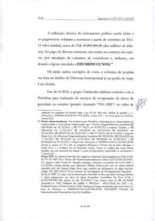 PGR Inquéritos n. 4.327/DF e 4.483/DF
A utilização abusiva do instrumento politico surtiu efeito e
os pagamentos voltaram a acontecer a partir de setembro de 2011.
O valor residual, cerca de US$ 10.000.000,00 (dez milhões de dóla-
res), foi pago de diversas maneiras: em contas no exterior, em espé-
cie, por simulação de contratos de consultoria e, inclusive, em
doação a Igreja vinculada a EDUARDO CUNHA."
Há ainda outros exemplos de como a cobrança de propina
era feita no âmbito da Diretoria Internacional já na gestão de Jorge
Luiz Zelada.
Em 26.10.2010, o grupo Odebrecht celebrou contrato com a
Petrobras para realização de serviços de recuperação de ativos da
petroleira no exterior (projeto chamado "PAC-SMS") no valor de
alongando esse pagamento há bastante tempo e que elo não tinha mais condição de aguardar [4".
(Processo n. 5083838-59.2014.4.04.7000/JFPR, evento 553 — ver transcrição na sentença,
evento 602).
99 Feitos outras instâncias. Ver contrato entre Petrobras e Samsung para o fornecimento de
navios-sondas e notas fiscais comprovando que a Treviso Empreendimentos transferiu R$
656.950,00 em 21/12/2011 e RI 377.746,25 em 30/10/212 à empresa Terhnis, e R$
298.443,00 em 17/02/2012, R$ 469.250,00 em 30/03/2012, R$ 469.250,00 em
23/04/2012, R$ 309.075,00 em 25/05/2012, e R$ 377.746,25 em 29/10/2012 à empresa
Hawk Eyes. Já a Piemonte Empreendimentos transferiu R$ 198.962,00 e R$ 298.443,00 em
17/02/2012. R$ 281.550,00 em 21/12/2011, R$ 220.000,00 em 24/05/2012, e R$
450.000,00 em 05/10/2012 à Hawk Eyes (Processo n. 5083838-59.2014.4.04.7000/JFPR,
evento 1, anexos 4 e 13 a 18). As empresas Piemonte e Treviso são de Julio Camargo; a
Hawk Eyes e a Ter/lieis são de Fernando Soares. Como se verifica nas notas fiscais
emitidas são elas lacónicas em relação à causa do pagamento, reportando-se unicamente a
"consultoria".
Feitos STF. Os extratos bancários das empresas Piemonte Empreendimentos Ltda (CNPJ
04.733.787/0001-51) e Treviso Do Brasil Empreendimentos Ltda (CNPJ 52.445.434/0001-
07), ligadas a Julio Geria De Almeida Camargo, referentes ao período de 01/01/2006 a
01/10/2014, foram obtidos pelo Ministério Pública Federal por meio de ordem judicial
expedida pelo juiz federal Sergio Moro, que resultou no afastamento de sigilo bancário
código 001-MPF-001113-78 no Sistema de Investigação de Movimentações Bancárias -
Simba do MPE O exame das movimentações bancárias revelou que Julio Camargo efetuou
2 (dois) pagamentos em lavor da Igreja Evangélica Assembleia De Deus (CNP J
44.595.395/0001-98), ambos no dia 31/8/2012 e no mesmo valor de R$ 125.000,00
(Inquérito n. 3.983, Relatório de Análise rt. 088/2015 — SPEA/PGR, th 1501 e ss).
Fernando Soares, Nestor Cerveró e Júlio Camargo já foram condenados por esses fatos, no
bojo do Processo n. 5083838-59.2014.4.04.7000/JFPR. EDUARDO CUNHA foi
denunciado pela Procuradoria Geral da República.
66 de 245
 