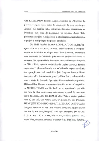 PGR Inquéritos n. 4.327/DF e 4.483/DF
US$ 825.660.293,00. Rogério Araújo, executivo da Odebrecht, foi
procurado alguns meses antes do lançamento da carta convite por
Aluísio Teles Ferreira Filho, gerente da Diretoria Internacional da
Petrobras. Em troca do pagamento de propina, Aluíso Teles
prometeu a Rogério Araújo acesso a informações antecipadas sobre
o projeto e manipulação dos prazos editalícios.
No dia 15 de julho de 2010, EDUARDO CUNHA, HENRI-
QUE ALVES e MICHEL TEMER, então candidato à vice-presi-
dência da República na chapa com Dilma Rousseff, reuniram-se
com executivos da Odebrecht para tratar da propina decorrente do
esquema. Na oportunidade, buscavam uma confirmação por parte
de Márcio Faria, superior hierárquico de Rogério Araújo, a respeito
do arranjo. Foi-lhes reafirmado que a Odebrecht pagaria os valores,
em operação associada ao doleiro João Augusto Rezende Henri-
ques, operador financeiro do grupo político dos ora denunciados,
com o chefe do Setor de Operações Estruturadas da empreiteira,
Hilberto Silva. Durante o encontro, ocorrido no escritório político
de MICHEL TEMER, em São Paulo, ao ser questionado por Már-
cio Faria da Silva sobre como seria assumir o papel de vice-presi-
dente de Dilina, MICHEL TEMER falou: 'Não, se acontecer qualquer
coisa ai; esses dois, esses rapazes aqui', ele apontou pros dois Deputados,
HENRIQUE EDUARDO ALVES e EDUARDO CUNHA, falou:
'não, pode deixar que ela vem e fica aqui; esse jovens, esses rapazes resolvem
pra mim lá, não estou preocupado'. [Fica aqui sinalizando] pro colo dele.
EDUARDO CUNHA, por sua vez, tomou a palavra: 'olha,
pessoal tá no processo de contratação do contrato PAC SMS com a Petrobras,
67 de 245
 