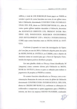 PGR Inquéritos n. 4.327/DF e 4.483/DF
milhões, o total de US$ 20.862.861,00 foram pagos ao PMDB no
exterior a partir de contas bancárias em nome de um offshore vincu-
lada à Odebrecht, denominada CONSTRUCTORA INTERNACI-
ONAL DEL SUR, aberta no CREDICORP BANK S.A., além de
outras quatro offshores também vinculadas à Odebrecht, denomina-
das KLIENFELD SERVICES LTD, TRIDENT INTER TRA-
DING LTD, INNOVATION RESEARCH ENGINEERING
AND DEVELOPMENT LTD e MAGNA INTERNATIONAL
CORP, cujas contas bancárias eram no MEINL BANK de ANTI-
GUA.
Conforme já apurado no curso das investigações da Opera-
ção Lava Jato, no ano de 2010 a Odebrecht adquiriu parte das ações
do MEINL BANK de ANTIGUA, no CARIBE, com o objetivo de
abastecer contas no exterior para que o Setor de Operações Estru-
turadas da empresa pudesse distribuir a propina.
Em uma planilha obtida no Drousys foram identificadas 50
(cinquenta) contas correntes abertas pela Odebrecht no MEINL
BANK de ANTIGUA, dentre as quais as utilizadas para realizar os
pagamentos de propina ao PMDB no exterior.
Os extratos bancários identificados no Drousys, com as mo-
vimentações financeiras da conta em nome da offshore da Odebrecht
denominada CONSTRUCTORA INTERNACIONAL DEL SUR,
aberta no CREDICORP BANK S.A, confirmam as afirmações do
colaborador e comprovam os quatro pagamentos para o PMDB no
exterior, em favor da empresa GRAND FLOURISH, totalizando
71 de 245
 