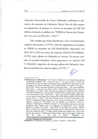 PGR Inquéritos n. 4.327/DF e 4.483/DF
Operações Estruturadas do Grupo Odebrecht, confirmam as afir-
mações do executivo da Odebrecht Márcio Faria da Silva quanto
aos pagamentos de propina no exterior no montante de US$ 20,8
milhões, destinados a políticos do "PMDB da Câmara dos Deputa-
dos", nos anos de 2010, 2011 e 2012.1"
Vale ressaltar que foram identificadas outras movimentações
suspeitas relacionadas à GVTEL, além dos pagamentos de propina
ao PMDB no montante de US$ 20.862.861,00, depositados em
2010, 2011 e 2012 nas contas das empresas GRAND FLOURISH e
GVTEL pelas offrhores da Odebrecht no exterior. No mesmo perí-
odo, foi possível identificar outros pagamentos, no total de US$
71.740.484,32, originários das mesmas offshores da Odebrecht e tam-
bém em beneficio da conta da empresa GVTEL.'"
102Depoirnentos colaboradores. Vide Termo de Colaboração n. 2 de Márcio Faria, dado de
corroboração nominado "MF — Anexo 2H", pp. 13 e st, onde constam os extratos de
transferência da conta da Magna Internatbnal Corp, no Meinl Bank Antigua, para a conta
da empresa Teci Trade Corporation. Vide também Relatório de Análise n. 115/2017 —
SPEA/PGR. "Depois, conversando internamente, eu ouvi dizer, entendi [...] que seria pra PMDB de
Minas Gerais [...J uma parte desse dinheiro" [2'45 a 3'09] (Luiz Eduardo Soares, Termo de
Colaboração n. 14, Vídeo). Sobre uma parte da propina, Luiz Eduardo Soares afirmou:
"Esses R$ 6.500.000,00 eu te diria que tinha o PMDB de Minas envolvido, porque a pessoa que o
César Rocha apresentou a mim — Angelo Lauria — é ligailo ao João Augusto Henriques, comentou várias
vezes, era uma pessoa muito faladora, que ele queria receber em Belo Horizonte, porque ele tinha que pagar
pro (bile dele lá [...J" 16'33 a 720] (Luiz Eduardo Soares, Termo de Colaboração n. 14,
Vídeo). O colaborador Márcio Faria trouxe, no seu Termo de Colaboração n. 2, a planilha
referente à propina do "PAC-SMS". Nela, há indicação dos codinomes "Mestre" e
"Tremito", relacionados ao "PMDB da Câmara" e a seus operadores para o caso, um deles
identificado como Ângelo Laurá, e as indicações dos pagamentos. Vide, a respeito,
Relatório de Análise n. 115/2017 — SPEA/PGIL Na entrevista que concedeu à Revista
Época, em 2013, João Augusto Rezende Henriques acabou confessando que "Não [gosta] de
mexer com o dinheiro dos outros", "O Angelo (Lauria) trabalha para as minhas coisas. Cobra aparte
financeira (das empresas,?', "O dinheiro que eu ganhava kifora, se quisesse trazer algum, o Ângelo trazia
para mim, fazia a ponte (com os dokiros)". Disponível em:
<http://epoca.globo.com/tempo/noticia/2013/08/lobista-aponta-mais-empreiteiras-com-
que-tinha-bnegocios-na-Petrobrasb.html>.
103Relatórios. Ver Relatórios de Análise n. 115/2017 e 140/2017 — SPEA/PGR.
79 de 245
 