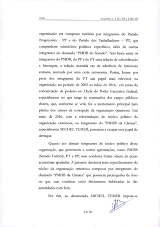 PGR Inquéritos a 4.327/DF e 4.483/DF
organização era composto também por integrantes do Partido
Progressista - PP e do Partido dos Trabalhadores — PT, que
compunham submideos políticos específicos, além de outros
integrantes do chamado "PMDB do Senado". Não havia entre os
integrantes do PMDB, do PP e do PT uma relação de subordinação
e hierarquia, a relação mantida era de aderência de interesses
comuns, marcada por uma certa autonomia. Porém, houve por
parte dos integrantes do PT um papel mais relevante na
organização no período de 2002 ao início de 2016, em razão da
concentração de poderes no Chefe do Poder Executivo Federal,
especialmente no que tange às nomeações dos cargos públicos
chaves, que, conforme se verá, foi o instrumento principal para
prática dos crimes de corrupção da organização criminosa. Em
maio de 2016, com a reformulação do núcleo político da
organização criminosa, os integrantes do "PMDB da Câmara",
especialmente MICHEL TEMER, passaram a ocupar esse papel de
destaque.
Quanto aos demais integrantes do núcleo político dessa
organização, que pertencem a outras agremiações, como PMDB
(Senado Federal), PT e PP, suas condutas foram objeto de peças
acusatórias apartadas. A presente denúncia trata especificamente do
núcleo da organização criminosa composta por integrantes do
chamado "PMDB da Câmara" que possuem prerrogativa de foro
ou que suas condutas estão diretamente imbricadas às das
autoridades com foro.
Por fim, ao denunciado MICHEL TEMER imputa-se
8 de 245
 