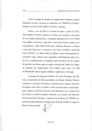 PGR Inquéritos n. 4.327/DF e 4.483/DF
Outro exemplo da atuação da organização criminosa, especi-
ficamente no que concerne ao subnúcleo do "PMDB da Câmara",
também envolveu EDUARDO CUNHA. Vejamos.
Entre o ano de 2010 e os meses de maio e junho de 2011,
EDUARDO CUNHA solicitou e recebeu, no exercício e em razão
de sua função parlamenta; a vantagem indevida de $ 1.311.700,00
(um milhão, trezentos e onze mil e setecentos) francos suíços, cor-
respondentes a R$ 5.286.151,00 (cinco milhões, duzentos e oitenta
e seis reais mil cento e cinquenta e um reais), recebidos a partir da
conta Z203217, no Banco BSI, da offshore Acona International In-
vestments Ltda., valores estes adquiridos indevidamente pela atua-
ção do ex-parlamentar na aquisição, pela Petrobras, de um campo
de petróleo em Benin, país da região ocidental da África, da Compa-
nie Beninoiçe às Ilydrocarbures Sanl (CBH), pelo valor de US$
34.500.000,00 (trinta e quatro milhões e quinhentos mil reais).
A propina foi paga por Idalécio de Castro Rodrigues de Oli-
veira, proprietário do bloco petrolifero em Benin. Idalécio Oliveira
contratou os serviços do lobista e operador João Augusto Rezende
Henriques com vistas a facilitar e abrir as portas para a negociação.
João Augusto, conforme descrito nesta denúncia, era o responsável
por cobrar e receber a propina referente aos contratos da Diretoria
Internacional da Petrobras e repassar aos políticos do PMDB res-
ponsáveis pela indicação e manutenção de Jorge Zelada no cargo de
Diretor Internacional.
80 de 245
 
