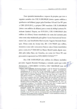 PGR Inquéritos n. 4.327/DF e 4.483/DF
Esse operador intermediou o repasse da propina, que teve o
seguinte caminho: dos US$ 34.500.000,00 (trinta e quatro milhões e
quinhentos mil dólares) pagos pela Petrobras Oil and Gas BV para
a CBH (03.05.2011), a própria CBH transferiu US$ 31.000.000,00
(trinta e um milhões de dólares) para a conta da holdingLusitnnia Pe-
troleum Limited. Depois, em 05.05.2011, US$ 10.000.000,00 (dez
milhões de dólares) foram transferidos da conta da Lusitania para
uma conta suíça titulatizada pela offshore Acona International Invest-
ments Ltd., cujo beneficiário final era João Augusto Rezende Henri-
ques. Dessa conta da Acona Ltd., $Fr 1.311.700,00 (um milhão,
trezentos e onze mil e setecentos) francos suíços foram transferidos
para a conta de n° 4548.1602 no Banco Merril Lynch, depois suce-
dido pelo Julius Baer, em Genebra, em nome de Orion SP, cujo
procurador responsável era EDUARDO CUNHA104.'
Dos US$ 10.000.000,00 (dez milhões de dólares) recebidos
por João Augusto Rezende Henriques, e retirada a parte que coube
diretamente a EDUARDO CUNHA, US$ 7.860.000,00 (sete mi
104Feitos outras instâncias. Documentos bancários e carta de solicitação de transferência
(Processo n. 5051606-23.2016.4.04.7000/JFPR, evento 2, arquivo AP-INQPOL21,
principalmente fls. 11, 34/39, 138, 173, que corresponde ao apenso 5 do inquérito). Na
documentação da conta da Orion, há referência de que EDUARDO CUNHA era titular de
quatro contas na instituição financeira: "Essa é uma conta aberta com os recursos do Sr.
EDUARDO CUNHA (..) Ele atualmente mantém cinco milMes de dólares em quatro contas no
Merrill Liitch (as principais sendo Orion e Ttiumph). Kopek é uma conta para carteio de crédito do Sr.
Cunha e esposa. Netherton é para novos negócios (pouco financiados até o momento), Opa mais rendas
para investimentos em 2012 quando negócios de energia se desenvolverem." [tradução] (Processo n.
5051606-23.2016.4.04.7000/JFPR, evento 2, arquivo AP-INQPOL24-, fls. 3/35, que
corresponde ao apenso 07 do inquérito; evento 205, extr3, eirixl e comp2; evento 2,
arquivo AP-INQPOL20, que corresponde ao apenso 04 do inquérito).
105Feitos outras instâncias. Ver, ainda, descrição traduzida do procedimento de investigação
patrimonial adotado pelas autoridades suíças sobre contas bancárias de EDUARDO
CUNHA; e Relatório de Auditoria R-05.E.003/2015 realizado pela própria Petrobras
(Processo n. 5051606-23.2016.4.04.7000/JFPR, evento 2, inql, fls. 81/87; evento 85,
anexo38; e evento 87). Em razão do cometimento desses fatos, EDUARDO CUNHA foi
condenado por corrupção passiva, lavagem de dinheiro e evasão fraudulenta de divisas, no
Processo n. 5051606-23.2016.4.04.7000/JFPR.
81 de 245
 