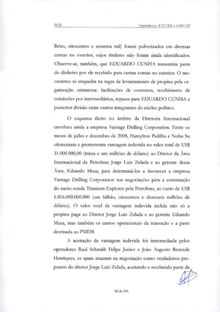 PGR Inquéritos n. 4.327/DF e 4.483/DF
lhões, oitocentos e sessenta mil) foram pulverizados em diversas
contas no exterior, cujos titulares não foram ainda identificados.
Observe-se, também, que EDUARDO CUNHA transmitiu parte
do dinheiro por ele recebido para outras contas no exterior. O me-
canismo se enquadra na regra de levantamento de propina pela or-
ganização criminosa: facilitações de contratos, recebimento de
comissões por intermediários, repasse para EDUARDO CUNHA e
posterior divisão entre outros integrantes do núcleo político.
O esquema ilícito no âmbito da Diretoria Internacional
envolveu ainda a empresa Vantage Drilling Corporation. Entre os
meses de julho e dezembro de 2008, Hamyhon Padilha e Nobu Su
ofereceram e prometeram vantagem indevida no valor total de US$
31.000.000,00 (nina e um milhões de dólares) ao Diretor da Área
Internacional da Petrobras Jorge Luiz Zelada e ao gerente dessa
Área, Eduardo Musa, para determiná-los a favorecer a empresa
Vantage Drilling Corporation nas negociações para a contratação
do navio-sonda Titanium Explorer pela Petrobras, ao custo de US$
1.816.000.000.000 (um bilhão, oitocentos e dezesseis milhões de
dólares). O valor total da vantagem indevida incluía não só a
propina paga ao Diretor Jorge Luiz Zelada e ao gerente Eduardo
Musa, mas também os custos operacionais da transação e a parte
destinada ao PMDB.
A aceitação da vantagem indevida foi intermediada pelos
operadores Raul Schmidt Felipe Junior e João Augusto Rezende
Hentiques, os quais atuaram na negociação como verdadeiros pre-
postos do diretor Jorge Luiz Zelada, aceitando e recebendo parte da
82 de 245
 