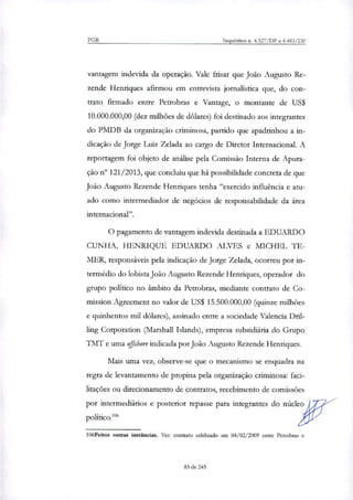 PGR Inquéritos n. 4.327/DF e 4.483/DF
vantagem indevida da operação. Vale frisar que João Augusto Re-
zende Henriques afirmou em entrevista jornalística que, do con-
trato firmado entre Petrobras e Vantage, o montante de US$
10.000.000,00 (dez milhões de dólares) foi destinado aos integrantes
do PMDB da organização criminosa, partido que apadrinhou a in-
dicação de Jorge Luiz Zelada ao cargo de Diretor Internacional. A
reportagem foi objeto de análise pela Comissão Interna de Apura-
ção n° 121/2013, que concluiu que há possibilidade concreta de que
João Augusto Rezende Henriques tenha "exercido influência e atu-
ado como intermediador de negócios de responsabilidade da área
internacional".
O pagamento de vantagem indevida destinada a EDUARDO
CUNHA, HENRIQUE EDUARDO ALVES e MICHEL 1E-
MER, responsáveis pela indicação de Jorge Zelada, ocorreu por in-
termédio do lobista João Augusto Rezende Henriques, operador do
grupo político no âmbito da Petrobras, mediante contrato de Co-
mission Agreement no valor de US$ 15.500.000,00 (quinze milhões
e quinhentos mil dólares), assinado entre a sociedade Valencia Dril-
ling Corporation (Marshall Islands), empresa subsidiária do Grupo
TMT e uma offshore indicada por João Augusto Rezende Henriques.
Mais uma vez, observe-se que o mecanismo se enquadra na
regra de levantamento de propina pela organização criminosa: faci-
litações ou direcionamento de contratos, recebimento de comissões
por intermediários e posterior repasse para integrantes do núcleo
político!'
106Feitos outras instâncias. Ver: contrato celebrado em 04/02/2009 entre Petrobras e
83 de 245
 
