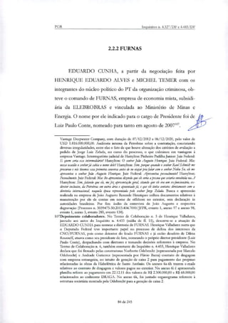 PGR Inquéritos n. 4.327/DF e 4.483/DF
2.2.2 FURNAS
EDUARDO CUNHA, a partir da negociação feita por
HENRIQUE EDUARDO ALVES e MICHEL 1.1,MER com os
integrantes do núcleo político do PT da organização criminosa, ob-
teve o comando de FURNAS, empresa de economia mista, subsidi-
ária da ELEBROBRAS e vinculada ao Ministério de Minas e
Energia. O nome por ele indicado para o cargo de Presidente foi de
Luiz Paulo Conte, nomeado para tanto em agosto de 2007107.
Vantage Deepwater Company, com duração de 07/12/2012 a 06/12/2020, pelo valor de
USD 1.816.000.000,00. Auditoria interna da Petrobras sobre a contratação, constatando
diversas irregularidades, entre elas o fato de que houve alteração dos critérios de avaliação a
pedido de Jorge Luiz Zelada, no curso do processo, o que culminou em vantagem à
empresa Vantage. Interrogatório judicial de Hamylton Pinheiro Padillia Junior: Juiz Federal:
E quem seria esse intermediário? Hamylton: O senhor João Augusto Henrique. Juiz Federal: Mas
nessa ocasião o senhorjá sabia o nome dele? Hamylton: Sim, porque quando o senhor Raul Schmidt me
procurou e nós tivemos essa primeira conversa antes de eu violar pra falar com o senhor Nobu Su, ele me
apresentou o senhor João Augusto Henrique. Juiz Federal: Apresentou pessoalmente? Hamylton:
Pessoa/mente.Juiz Federal: Mas lhe apresentou dizendo que ele seria a pessoa que estaria envolvida na...?
Hamylton: Sim, falando que ele, me fez apresentação gerah citando que ele era um exfuncionário, ex-
diretor inclusive, da Petrobrar em outra área e aposentado já, e que ele tinha contatos diretamente com a
diretoria internacional, naquela época representada pelo senhor Jorge Zelada. Busca e apreensão
realizada na empresa de João Augusto Rezende Henriques colheu documentos relativos à
manutenção por ele de contas em nome de offshore no exterior, sem declaração às
autoridades brasileiras. Por fim: áuclio da entrevista de João Augusto e respectiva
degravação (Processo n. 5039475-50.2015.404.7000/JFPR, evento 1, anexo 97 e anexo 98,
evento 1, anexo 3, evento 285, evento 138).
107Depoimento colaboradores. No Termo de Colaboração n. 3 de Henrique Valladares,
juntado aos autos do Inquérito n. 4.433 (mídia de EL 11), descreve-se a atuação de
EDUARDO CUNHA para nomear a diretoria de FURNAS. Henrique Valladares narra que
o Deputado Federal teve importante papel no processo de defesa dos interesses da
CNO/FURNAS, pois como detentor do feudo FURNAS e já então desafeto de Diltra
Rousseff, atuava como seu presidente de fato, nomeando o próprio diretor-presidente (Luiz
Paulo Conte), despachando com diretores e tomando decisões referentes à empresa. No
Termo de Colaboração n. 6, também constante do Inquérito n. 4.433, Henrique ValLidares
declara que foi firmado pelas construtoras Norberto Odebrecht (representada por Marcelo
Odebrecht) e Andrade Gutierrez (representada por Flávio Barra) contrato de dragagem
com empresa estrangeira, no intuito de geração de caixa 2 para pagamento das propinas
relacionadas às obras da Hidrelétrica de Santo Antônio. Os anexos 6a-6h trazem e-mails
relativos ao contrato de dragagem e valores pagos no exterior. No anexo 6i é apresentada
planilha refe,nte ao pagamento em 22.12.11 dos valores de R$ 2.300.000,00 e R$ 68.000,00
relacionados ao codinome DRAGA. No anexo 6k, foi juntado organograma referente à
estrutura sodetiria montada pela Odebrecht para a geração de caixa 2.
84 de 245
 