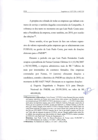 PGR Inquéritos n. 4.327/DF e 4.4.83/DF
A propina era cobrada de todas as empresas que tinham con-
tratos de serviço e também daquelas consorciadas da Companhia. A
cobrança se deu tanto no momento em que Luiz Paulo Conte assu-
miu a Presidência da empresa, como também, em 2010, por ocasião
das eleições'.
Nesse sentido, vê-se que houve de fato um volume expres-
sivo de valores repassados pelas empresas que se relacionavam com
FURNAS, na gestão de Luiz Paulo Conte, por meio de doações
eleitorais para o PMDB".
Durante o período em que Luiz Paulo Fernández Conde
ocupou a presidência de Furnas Centrais Elétricas S.A (15/08/2007
a 03/10/2008), a empresa administrou mais de R$ 7 bilhões de
reais por intermédios do contratos firmados. Das empresas
contratadas por Fumas, 14 (catorze) efetuaram doações a
candidatos, comitês e diretórios do PMDB nas eleições de 2010, no
montante de R$ 14.627.744,87. Destacam-se as seguintes doações:
a) Engevix Engenharia e Projetos S/A para Direção
p--Nacional do PMDB, em 29/09/2010, no valor de R$4
400.000,00;
108Depoimentos colaboradores. Lúcio Funaro: "CUNHA colam Benjamin Katt para trabalhar
com pequenas empreiteiras em Furnas, com as quais Furnas tinha contrato, e que Benjamin foi colocado
nessa posição para que EDUARDO CUNHA não precisasse se expor [...I. CUNHA tratava direta-
mente apenas com empreiteiras maiores, como a DAS, Odebrecht, Gutierrr Delta; ,Que a maior obras de
Furna: que teve no período de CUNHA foi feita pela Odebrecht e a Andrade Gutierrez no Rio Ma-
deira; Que Ar/indo Chinaglia, EDUARDO CUNHA, Henrique Eduardo Alves e Michel Temer com
certeza foram beneficiados porpropina nessa obra, o que ocorreu durante todo o período da obra; Que sabe
disso por que EDUARDO CUNHA comentou com ele "vou ter que dividir a propina com essas pes-
soas"; Que, além dos integrantes do grupo de CUNHA, sabe que Chinaglia também recebeu valores ilíci-
tos oriundos dessa operação por que, como presidente da Cântara, ajudou CUNHA a indicar o presidente
de FU1~, Luiz Paulo Conte" (Termo de Depoimento n. 7).
Relatórios. Luiz Paulo Conte foi Diretor-Presidente de Furnas entre 15/08/2007 e
03/10/2008 (Relatório de Análise n. 117/2017 — SPEA/PGR).
109Relatórios. Ver Relatório de Análise n. 117/2017 — SPEA/PGR.
85 de 245
 