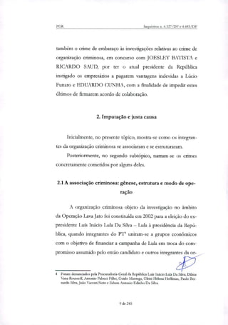 PGR Inquéritos n. 4.327/DF e 4.483/DF
também o crime de embaraço às investigações relativas ao crime de
organização criminosa, em concurso com JOESLEY BATISTA e
RICARDO SAUD, por ter o atual presidente da República
instigado os empresários a pagarem vantagens indevidas a Lúcio
Funaro e EDUARDO CUNHA, com a finalidade de impedir estes
últimos de firmarem acordo de colaboração.
2. Imputação e justa causa
Inicialmente, no presente tópico, mostra-se como os integran-
tes da organização criminosa se associaram e se estruturaram.
Posteriormente, no segundo subtópico, narram-se os crimes
concretamente cometidos por alguns deles.
2.1A associação criminosa: gênese, estrutura e modo de ope-
ração
A organização criminosa objeto da investigação no âmbito
da Operação Lava Jato foi constituída em 2002 para a eleição do ex-
presidente Luis Inácio Lula Da Silva — Lula à presidência da Repú-
blica, quando integrantes do PD uniram-se a grupos econômicos
com o objetivo de financiar a campanha de Lula em troca do com-
promisso assumido pelo então candidato e outros integrantes da or-
4 Foram denunciados pela Procuradoria-Geral da República Luiz Inácio Lula Da Silva, Dilma
Vazia Rousseff, Antonio Palocci Filho, Guido Mantega, Gleisi Helena Hoffman, Paulo Ber-
nardo Silva, João Vaccati Neto e Edson Antonio Edinho Da Silva.
9 de 245
 