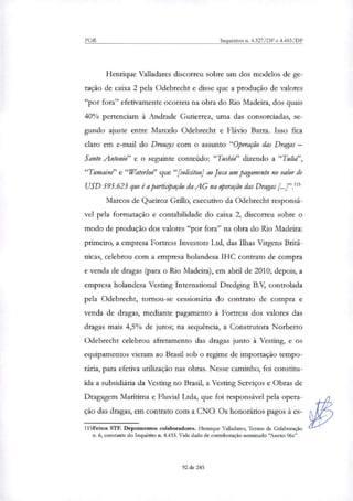 PGR Inquéritos n. 4.327/DF e 4.483/DF
Henrique Valladares discorreu sobre um dos modelos de ge-
ração de caixa 2 pela Odebrecht e disse que a produção de valores
"por fora" efetivamente ocorreu na obra do Rio Madeira, dos quais
40% pertenciam à Andrade Gutierrez, uma das consorciadas, se-
gundo ajuste entre Marcelo Odebrecht e Flávio Barra. Isso fica
claro em e-mail do Drouys com o assunto "Operação das Dragas —
Santo Antonio" e o seguinte conteúdo: "Tushio" dizendo a "Tulid',
"Tumaine" e "Waterloo" que "[solicitou] ao Juca um pagamento no valor de
USD 595.623 que é a participação da AG na operação das Dragas
Marcos de Queiroz Grilo, executivo da Odebrecht responsá-
vel pela formatação e contabilidade do caixa 2, discorreu sobre o
modo de produção dos valores "por fora" na obra do Rio Madeira:
primeiro, a empresa Fortress Investors Ltd, das Ilhas Virgens Britâ-
nicas, celebrou com a empresa holandesa IHC contrato de compra
e venda de dragas (para o Rio Madeira), em abril de 2010; depois, a
empresa holandesa Vesting International Dredging B.V, controlada
pela Odebrecht, tornou-se cessionária do contrato de compra e
venda de dragas, mediante pagamento à Fortress dos valores das
dragas mais 4,5% de juros; na sequência, a Construtora Norberto
Odebrecht celebrou afretamento das dragas junto à Vesting, e os
equipamentos vieram ao Brasil sob o regime de importação tempo-
rária, para efetiva utili7ação nas obras. Nesse caminho, foi constitu-
ída a subsidiária da Vesting no Brasil, a Vesting Serviços e Obras de
Dragagem Marítima e Fluvial Ltda, que foi responsável pela opera-
ção das dragas, em contrato com a CNO. Os honorários pagos à es-
115Feitos STF. Depoimentos colaboradores. Henrique Valladares, Termo de Colaboração
n. 6, constante do Inquérito n. 4.433. Vide dado de corroboração nominado 'Anexo 06c".
92 de 245
 