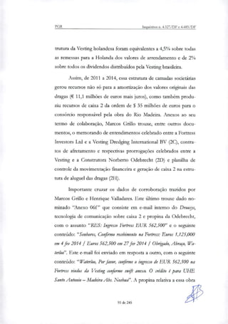 PGR Inquéritos n. 4.327/DF e 4.483/DF
trutura da Vesting holandesa foram equivalentes a 4,5% sobre todas
as remessas para a Holanda dos valores de arrendamento e de 2%
sobre todos os dividendos distribuídos pela Vesting brasileira.
Assim, de 2011 a 2014, essa estrutura de camadas societárias
gerou recursos não só para a amortização dos valores originais das
dragas (€ 11,1 milhões de euros mais juros), como também produ-
ziu recursos de caixa 2 da ordem de $ 35 milhões de euros para o
consórcio responsável pela obra do Rio Madeira. Anexos ao seu
termo de colaboração, Marcos Grilo trouxe, entre outros docu-
mentos, o memorando de entendimentos celebrado entre a Fortress
Investors Ltd e a Vesting Dredging International BV (2C), contra-
tos de afretamento e respectivas prorrogações celebrados entre a
Vesting e a Construtora Norberto Odebrecht (2D) e planilha de
controle da movimentação financeira e geração de caixa 2 na estru-
tura de aluguel das dragas (2H).
Importante cruzar os dados de corroboração trazidos por
Marcos Grilo e Henrique Valladares. Este último trouxe dado no-
minado "Anexo 06f" que consiste em e-mail interno do Drougs,
tecnologia de comunicação sobre caixa 2 e propina da Odebrecht,
com o assunto "RES: Ingresso Fortress EUR 562,500" e o seguinte
conteúdo: "Senhores, Confirmo recebimento na Fortress: Euros 1,125,000
em 4 fev 2014 / Euros 562,500 em 27 fev 2014 / Obngado, Abraço, Wa-
terloo". Este e-mail foi enviado em resposta a outro, com o seguinte
conteúdo: "Waterloo, Por favor, confirme o ingresso de EUR 562,500 na
Fortress vindos da Vesting conforme swfft anexo. O crédito é para UHE
Santo Antonio — Madeira Abs. Noshud'. A propina relativa a essa obra
93 de 245
 