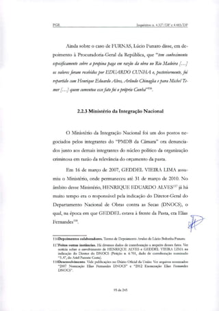 PGR Inquéritos n. 4.327/DF e 4.483/DF
Ainda sobre o caso de FURNAS, Lúcio Funaro disse, em de-
poimento à Procuradoria-Geral da República, que "tem conhecimento
especificamente sobre a propina paga em razão da obra no Rio Madeira [...]
os valores foram recebidos por EDUARDO CUNHA e, posteriormente, foi
repartido com Henrique Eduardo Alves, Adindo Chinaglia e para Michel Te-
mer [...] quem comentou esse fato foi o próprio Cunhdn".
2.2.3 Ministério da Integração Nacional
O Ministério da Integração Nacional foi um dos postos ne-
gociados pelos integrantes do "PMDB da Câmara" ora denuncia-
dos junto aos demais integrantes do núcleo político da organização
criminosa em razão da relevância do orçamento da pasta.
Em 16 de março de 2007, GEDDEL VIEIRA LIMA assu-
miu o Ministério, onde permaneceu até 31 de março de 2010. No
âmbito desse Ministério, HENRIQUE EDUARDO ALVES"' já há
muito tempo era o responsável pela indicação do Diretor-Geral do
Departamento Nacional de Obras contra as Secas (DNOCS), o
qual, na época em que GEDDEL estava à frente da Pasta, era Elias
Fernandes"8.
116Depoimentos colaboradores. Termo de Depoimento Avulso de Lúcio Bolonha Funaro.
117Feitos outras instâncias. Há diversos dados de corroboração a respeito desses fatos. Ver
noticia sobre o envolvimento de HENRIQUE ALVES e GEDDEL VIEIRA LIMA na
indicação do Diretor do DNOCS (Petição n. 6.701, dado de corroboração nominado
"IA", do Anel Parente Costa).
118Desenvolvimento. Vide publicações no Diário Oficial da União. Ver arquivos nominados
"2007 Nomeação Elias Fernandes DNOCS" e "2012 Exoneração Elias Fernandes
DNOCS".
95 de 245
 