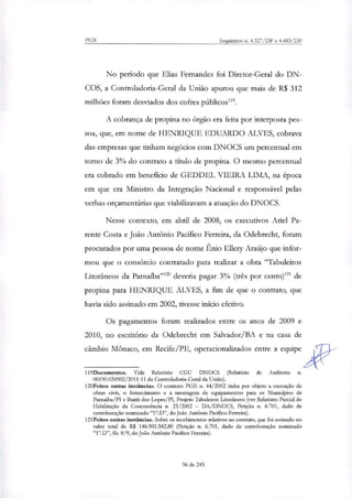 PGR Inquéritos n. 4.327/DF e 4.483/DF
No período que Elias Fernandes foi Diretor-Geral do DN-
COS, a Controladoria-Geral da União apurou que mais de R$ 312
milhões foram desviados dos cofres públicos'''.
A cobrança de propina no órgão era feita por interposta pes-
soa, que, em nome de HENRIQUE EDUARDO ALVES, cobrava
das empresas que tinham negócios com DNOCS um percentual em
torno de 3% do contrato a título de propina. O mesmo percentual
era cobrado em benefício de GEDDEL VIEIRA LIMA, na época
em que era Ministro da Integração Nacional e responsável pelas
verbas orçamentárias que viabilizavam a atuação do DNOCS.
Nesse contexto, em abril de 2008, os executivos Anel Pa-
rente Costa e João Antônio Pacífico Ferreira, da Odebrecht, foram
procurados por uma pessoa de nome Ênio Ellery Araújo que infor-
mou que o consórcio contratado para realizar a obra "Tabuleiros
Litorâneos da Parnaíba"" deveria pagar 3% (três por cento)12' de
propina para HENRIQUE ALVES, a fim de que o contrato, que
havia sido assinado em 2002, tivesse início efetivo.
Os pagamentos foram realindos entre os anos de 2009 e
2010, no escritório da Odebrecht em Salvador/BA e na casa de
câmbio Mônaco, em Recife/PE, operacionalizados entre a equipe
119Documentos. Vide Relatório CGU DNOCS (Relatório de Auditoria n.
00190.024902/2011-11 da Controladoria-Geral da União).
120Feitos outras instâncias. O contrato PGE n. 44/2002 tinha por objeto a execução de
obras civis, o fornecimento e a montagem de equipamentos para os Municípios de
Parnaíba/PI e Buriti dos Lopes/PI, Projeto Tabuleiros Litorâneos (ver Relatório Parcial de
Habilitação da Concorrência n. 23/2002 — DA/DNOCS, Petição n. 6.701, dado de
corroboração nominado "17.D", do João António Pacífico Ferreira).
121Feitos outras instâncias. Sobre os recebimentos relativos ao contrato, que foi assinado no
valor total de R$ 146.901.582,80 (Petição n. 6.701, dado de corroboração nominado
"17.D", fls. 8/9, do João Antônio Pacífico Ferreira).
96 de 245
 