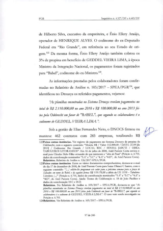 PGR Inquéritos n. 4.327/DF e 4.483/DF
de Hilberto Silva, executivo da empreiteira, e Ênio Ellery Araújo,
operador de HENRIQUE ALVES. O codinome do ex-Deputado
Federal era "Rio Grande", em referência ao seu Estado de ori-
gem.' Da mesma forma, Ênio Ellery Araújo também cobrou os
3% de propina em beneficio de GEDDEL VIEIRA LIMA, à época
Ministro da Integração Nacional, os pagamentos foram registrados
para "Babel", codinome do ex-Ministro.".
As informações prestadas pelos colaboradores foram confir-
madas no Relatório de Análise ti 103/2017 — SPEA/PGRI", que
identificou no Drousys os referidos pagamentos, vejamos:
`1,61s planilhas encontradas no Sistema Drougs revelam pagamentos no
total de R$ 2.110.000,00 no ano 2010 e R$ 100.000,00 no ano 2013 fei-
tos pela Odebrecht em favor de "BABEL", que segundo os colaboradores é o
codinome de GEDDEL VIEIRA LIMA.".
Sob a gestão de Elias Fernandes Neto, o DNOCS firmou ou
manteve 462 contratos com 283 empresas, totalizando R$
122Feitos outras instâncias. Ver registro de pagamento no Sistema Drousys de propina da
Odebrecht, com o seguinte conteúdo: "Moeda: R$ / Valor: 112,000,00 / DATA: 21.09 [de
2010] / Codinome: Rio Grande / LOCAL: REC / SENHA: JABUTI / OBRA:
TABULEIROS LITORÂNEOS". Em 16 de julho de 2008, Anel Parente Costa enviou e-
mail para Cláudio Melo Filho avisando de que iniciaram a "obra do Piam" (Petição n. 6.701,
dados de corroboração norninados "IR' a "3.C" e "4.A" a "4.D", de Anel Parente Costa).
Relatórios. Relatório de Análise n. 126/2017-SPEA/PGR.
123Feitos outras instâncias. Entre os vários documentos comprobatórios, destaca-se e-mail
do dia 17 de dezembro de 2008, de Anel Parente Costa para Isaias Ubiraci C Santos, com o
seguinte conteúdo: "[...] solicito-lhe programar este valor para a próxima semana para a praça de
Salvador, em nome do Babeh e da seguinte forma: R.1 159.170,00 a débito da UE 3510 — Tabuleiros
Litonineos [...1" (Petição n. 6.701, dados de corroboração nominados "3.A" a "3.C" e "4./C' a
"4.D", de Miei Parente Costa). Ainda: Termo de Colaboração n. 18 de João Pacífico e
dados de corroboração 18.0 e 18.D.
Relatórios. No Relatório de Análise n. 103/2017 — SPEA/PGR, destacou-se que "As
planilha: encontradas no Sistema Drousys revelam pagamentos no total de R$ 2.110.000,00 no ano
2010 e R$ 100.000,00 no ano 2013 feitos pela Odebrecht CM favor de "BABEL", que segundo os
colaboradores é o codinome k GEDDEL VIEIRA LIMA." O caso vem sendo investigado na
Petição n. 6.701.
124Relatórios. Ver Relatório de Análise n. 103/2017 — SPEA/PGR.
97 de 245
 