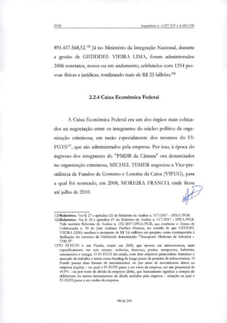 PGR Inquéritos n. 4.327/DF e 4.483/DF
891.457.568,52.1 Já no Ministério da Integração Nacional, durante
a gestão de GEDDDEL VIEIRA LIMA, foram administrados
2406 contratos, novos ou em andamento, celebrados com 1254 pes-
soas físicas e jurídicas, totnli7ando mais de R$ 23 bilhões.1'
2.2.4 Caixa Econômica Federal
A Caixa Econômica Federal era um dos órgãos mais cobiça-
dos na negociação entre os integrantes do núcleo político da orga-
nização criminosa, em razão especialmente dos recursos do FI-
FGTS'', que são administrados pela empresa. Por isso, à época do
ingresso dos integrantes do "PMDB da Câmara" ora denunciados
na organização criminosa, MICHEL IEMER negociou a Vice-pre-
sidência de Fundos de Governo e Loterias da Caixa (VIFUG), para
a qual foi nomeado, em 2008, MOREIRA FRANCO, onde ficou
até julho de 2010.
125Relatórios. Ver fl. 27 e apêndice III do Relatório de Análise n. 117/2017 — SPEA/PGR.
126Relatórios. Ver fl. 29 e apêndice IV do Relatório de Análise n. 117/2017 — SPEA/PGR.
Vide também Relatório de Análise n. 132/2017-SPEA/PGR, que confirma o Termo de
Colaboração n. 30 de João Antônio Pacifico Ferreira, no sentido de que GEDDEL
VIEIRA LIMA recebeu o montante de R$ 3,6 milhões em propina como contrapartida à
facilitação do contrato da Odebrecht denominado 'Transporte Moderno de Salvador —
TMS
1270 FI-FGTS é um Fundo, criado em 2008, que investe em infraestrutura, mais
especificamente em sete setores: rodovias, ferrovias, portos, aeroportos, hidrovias,
saneamento e energia. O FI-FGTS foi criado, com dois objetivos primordiais: fomentar o
mercado de trabalho e servir como funcling de longo prazo de projetos de infraestrutura. O
Fundo possui duas formas de investimentos: ou por meio de investimento direto na
empresa (equity) — no qual o FI-FGTS passa a ser sócio da empresa, até um percentual de
49,9% - ou por meio de divida da empresa (debt), que basicamente significa a compra de
debêntures ou outros instrumentos de divida emitidos pela empresa — situação na qual o
FI-FGTS passa a ser credor da empresa.
98 de 245
 