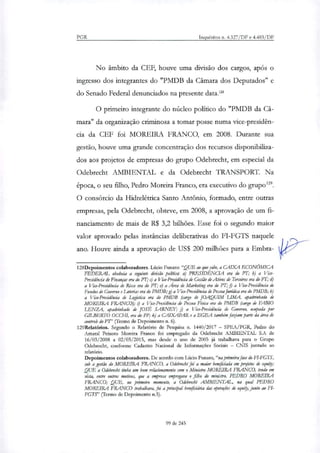 PGR Inquéritos n. 4.327/DF e 4.483/DF
No âmbito da CEF, houve uma divisão dos cargos, após o
ingresso dos integrantes do "PMDB da Câmara dos Deputados" e
do Senado Federal denunciados na presente data.'
O primeiro integrante do núcleo político do "PMDB da Câ-
mara" da organização criminosa a tomar posse numa vice-presidên-
cia da CEF foi MOREIRA FRANCO, em 2008. Durante sua
gestão, houve uma grande concentração dos recursos disponibiliza-
dos aos projetos de empresas do grupo Odebrecht, em especial da
Odebrecht AMBIENTAL e da Odebrecht TRANSPORT. Na
época, o seu filho, Pedro Moreira Franco, era executivo do grupo'.
O consórcio da Hidrelétrica Santo Antônio, formado, entre outras
empresas, pela Odebrecht, obteve, em 2008, a aprovação de um fi-
nanciamento de mais de R$ 3,2 bilhões. Esse foi o segundo maior
valor aprovado pelas instâncias deliberativas do FI-FGTS naquele
ano. Houve ainda a aprovação de US$ 200 milhões para a Embra-
128Depoimentos colaboradores. Lúcio Funaro:"QUE ao que sabe, a CAIXA ECONÓMICA
FEDERAL obedecia a seguinte divisão política: a) PRESIDÊNCIA era do Fr; b) a Vice-
Presidência de Finanças era do PT; c) a Vice-Presidência de Gestão de Ativos de Terceiros era do pn d)
a Vice-Presidência de Risco era do PT; e) a Ana de Marketing era do PT; fi a Vice-Presidência de
Fundos de Governo e Loterias era do PMDB; g) a Vice-Presidência de Pessoa Jurídica era do PMDB; h)
a Via-Presidência de Logística era do PMDB (cargo de JOAQUIM LIMA, apadrinhado de
MOREIRA FRANCO); i) a Vice-Presidência de Pessoa Física era do PMDB (cargo de FABIO
LENZA, apadrinhado de JOSÉ SARNEY; j) a Via-Presidência de Governo, ocupada por
GILBERTO OCCHI, era do PP; k) a CAIXAPAR e a EGEA também faziam parte da área de
controk do Pr (Termo de Depoimento n. 6).
129Relatórios. Segundo o Relatório de Pesquisa n. 1440/2017 SPEA/PGR, Pedro do
Amaral Peixoto Moreira Franco foi empregado da Odebrecht AMBIENTAL S.A de
16/03/2008 a 02/03/2015, mas desde o ano de 2005 já trabalhava para o Grupo
Odebrecht, conforme Cadastro Nacional de Informações Sociais — CNIS juntado ao
relatório.
Depoimentos colaboradores. De acordo com Lúcio Funaro,"na primeira fase do FI-FGTS,
sob a gestão do MOREIRA FRANCO, a Odebrecht foi a maior beneficiada em projetos de equipi;
QUE a Odebrecht tinha um bom relacionamento com o Ministro MOREIRA FRANCO, tendo em
vista, entre outros motivos, que a empresa empregava o filho do ministro, PEDRO MOREIRA
FRANCO; QUE, no primeiro momento, a Odebrecht AMBIENTAL, na qual PEDRO
MOREIRA FRANCO trabalhava, foi a prinapal beneficiária das operações de equip, junto ao F1-
FGTS" (Termo de Depoimento n.5).
99 de 245
 
