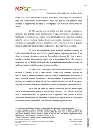 EstedocumentoécópiadooriginalassinadodigitalmenteporRAISACARVALHOSIMOES.Paraconferirooriginal,acesseositehttp://www.mp.sc.gov.br,informeoprocesso08.2016.00094807-4eo
código8B5FCD.
fls. 11
Promotoria de Justiça da Comarca de Santa Cecília
Promotoria de Justiça da Comarca Raísa Carvalho Simões
Av. Xv de Novembro, Fórum de Santa cecília, Centro, CEP 89540-000 Promotora de Justiça
Substituta
E-mail: santaceciliapj@mp.sc.gov.br Página 11 de
23
QUESTÃO”, sendo apreendidos inúmeros documentos relevantes para o deslinde do
feito, bem como celulares e computadores7. Ainda, nos dias que se sucederam, foram
colhidos os depoimentos de todos os investigados e de inúmeras testemunhas dos
crimes.
De fato, apenas uma candidata alvo das primeiras investigações
realizadas pelo GAECO não se classificou em 1º lugar. Entretanto, as interceptações
telefônicas8 já noticiavam que, mesmo sendo beneficiada com o vazamento parcial do
gabarito e com a mudança fraudulenta das suas questões deixadas em branco, os
membros da associação criminosa trabalhavam com a hipótese de que a "jogada"
realizada poderia ser comprometida pelo baixíssimo desempenho da candidata.
Por conta da atuação ilícita grupo a referida candidata chegou a ser
indevidamente beneficiada com 25 (vinte e cinco) acertos na prova preambular. A par
disso, a primeira colocada no cargo de Farmacêutica alcançou 24 (vinte e quatro)
questões corretas, demonstrando, assim, que a denunciada (Flávia) não venceu o
certamente por um detalhe certamente não observado pela associação criminosa, em
razão dos "pesos" atribuídos a cada bloco de questões.
Em todo o caso, claro restou seu beneficiamento com o recebimento
de parte do gabarito e com o preenchimento posterior das questões deixadas em
branco. Aliás, a segunda colocação não lhe excluiria a possibilidade em assumir o
cargo, diante de eventual desistência do primeiro colocado e também porque o Plano
de Cargos e Salários do Município de Santa Cecília permitia que até 2 (vagas) do
cargo de farmacêutica fossem preenchidas ao longo da vigência do concurso público9.
Já no que se refere ao demais candidatos que não foram objeto
inicial do monitoramento telefônico (denunciados Fernanda, Jair, Márcio e Patrícia),
com o desencadeamento da operação para cumprimento das prisões e buscas
autorizadas judicialmente, foi descoberto o nome de ao menos outros 4 (quatro) que
foram efetivamente beneficiados com a atuação da associação criminosa.
7
A perícia ainda não foi concluída e será acostada aos autos tão logo confeccionada.
8
Nesse particular, confira-se a ligação telefônica do dia 7 de março de 2016, às 20h09min,
travada entre Steli e Doriani. Em certo momento, Steli diz: "nós devia ter visto da Flávia". Na
sequência, responde Doriani: "ainda dá tempo de nós vê, anda e fazemos a jogada da Flávia"
(Relatório do GAECO do dia 8 de março de 2016, p. 37).
9
Plano de Cargos e Salários anexo à presente denúncia.
 