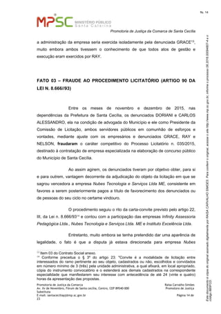 EstedocumentoécópiadooriginalassinadodigitalmenteporRAISACARVALHOSIMOES.Paraconferirooriginal,acesseositehttp://www.mp.sc.gov.br,informeoprocesso08.2016.00094807-4eo
código8B5FCD.
fls. 14
Promotoria de Justiça da Comarca de Santa Cecília
Promotoria de Justiça da Comarca Raísa Carvalho Simões
Av. Xv de Novembro, Fórum de Santa cecília, Centro, CEP 89540-000 Promotora de Justiça
Substituta
E-mail: santaceciliapj@mp.sc.gov.br Página 14 de
23
a administração da empresa seria exercida isoladamente pela denunciada GRACE13,
muito embora ambos tivessem o conhecimento de que todos atos de gestão e
execução eram exercidos por RAY.
FATO 03 – FRAUDE AO PROCEDIMENTO LICITATÓRIO (ARTIGO 90 DA
LEI N. 8.666//93)
Entre os meses de novembro e dezembro de 2015, nas
dependências da Prefeitura de Santa Cecília, os denunciados DORIANI e CARLOS
ALESSANDRO, ela na condição de advogada do Município e ele como Presidente da
Comissão de Licitação, ambos servidores públicos em comunhão de esforços e
vontades, mediante ajuste com os empresários e denunciados GRACE, RAY e
NELSON, fraudaram o caráter competitivo do Processo Licitatório n. 035/2015,
destinado à contratação de empresa especializada na elaboração de concurso público
do Município de Santa Cecília.
Ao assim agirem, os denunciados tiveram por objetivo obter, para si
e para outrem, vantagem decorrente da adjudicação do objeto da licitação em que se
sagrou vencedora a empresa Nubes Tecnologia e Serviços Ltda ME, consistente em
favores a serem posteriormente pagos a título de favorecimento dos denunciados ou
de pessoas do seu ciclo no certame vindouro.
O procedimento seguiu o rito da carta-convite previsto pelo artigo 22,
III, da Lei n. 8.666/9314 e contou com a participação das empresas Infinity Assessoria
Pedagógica Ltda., Nubes Tecnologia e Serviços Ltda. ME e Instituto Excelência Ltda.
Entretanto, muito embora se tenha pretendido dar uma aparência de
legalidade, o fato é que a disputa já estava direcionada para empresa Nubes
13 Item 03 do Contrato Social anexo.
14
Conforme preceitua o § 3º do artigo 23: "Convite é a modalidade de licitação entre
interessados do ramo pertinente ao seu objeto, cadastrados ou não, escolhidos e convidados
em número mínimo de 3 (três) pela unidade administrativa, a qual afixará, em local apropriado,
cópia do instrumento convocatório e o estenderá aos demais cadastrados na correspondente
especialidade que manifestarem seu interesse com antecedência de até 24 (vinte e quatro)
horas da apresentação das propostas.
 