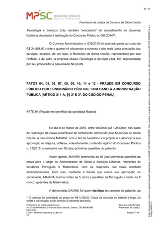EstedocumentoécópiadooriginalassinadodigitalmenteporRAISACARVALHOSIMOES.Paraconferirooriginal,acesseositehttp://www.mp.sc.gov.br,informeoprocesso08.2016.00094807-4eo
código8B5FCD.
fls. 15
Promotoria de Justiça da Comarca de Santa Cecília
Promotoria de Justiça da Comarca Raísa Carvalho Simões
Av. Xv de Novembro, Fórum de Santa cecília, Centro, CEP 89540-000 Promotora de Justiça
Substituta
E-mail: santaceciliapj@mp.sc.gov.br Página 15 de
23
Tecnologia e Serviços Ltda, também "vencedora" do procedimento de dispensa
licitatória destinado à realização do Concurso Público n. 001/201415.
O Contrato Administrativo n. 039/2015 foi assinado pelas ao custo de
R$ 24.898,00 (vinte e quatro mil oitocentos e noventa e oito reais) pela prestação dos
serviços, estando, de um lado, o Município de Santa Cecília, representado por seu
Prefeito, e do outro, a empresa Nubes Tecnologia e Serviços Ltda. ME, representada
por seu procurador e denunciado NELSON.
FATOS 04, 05, 06, 07, 08, 09, 10, 11 e 12 - FRAUDE EM CONCURSO
PÚBLICO POR FUNCIONÁRIO PÚBLICO, COM DANO À ADMINISTRAÇÃO
PÚBLICA (ARTIGO 311-A, §§ 2º E 3º, DO CÓDIGO PENAL)
FATO 04 (Fraude em benefício da candidata Maiara)
No dia 6 de março de 2016, entre 9h30min até 12h30min, nas salas
de realização da prova preambular do certamente promovido pelo Município de Santa
Cecília, a denunciada MAIARA, com o fim de beneficiar a si própria e a alcançar a sua
aprovação na disputa, utilizou, indevidamente, conteúdo sigiloso do Concurso Público
n. 01/2016, consistente nas 10 (dez) primeiras questões do gabarito.
Assim agindo, MAIARA preencheu as 10 (dez) primeiras questões da
prova para o cargo de Administrador de Obras e Serviços Urbanos, referentes às
temáticas Português e Matemática, com as respostas que havia recebido
antecipadamente. Com isso, mediante a fraude que visava sua aprovação no
certamente, MAIARA acertou todas as 5 (cinco) questões de Português e todas as 5
(cinco) questões de Matemática.
A denunciada DAIANE foi quem facilitou seu acesso ao gabarito, ao
15
O serviço foi contratado ao preço de R$ 4.400,00. Cópia da consulta ao sistema s-finge, do
edital e da licitação estão anexos à presente denúncia.
 