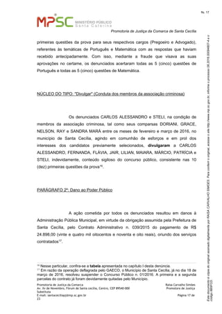 EstedocumentoécópiadooriginalassinadodigitalmenteporRAISACARVALHOSIMOES.Paraconferirooriginal,acesseositehttp://www.mp.sc.gov.br,informeoprocesso08.2016.00094807-4eo
código8B5FCD.
fls. 17
Promotoria de Justiça da Comarca de Santa Cecília
Promotoria de Justiça da Comarca Raísa Carvalho Simões
Av. Xv de Novembro, Fórum de Santa cecília, Centro, CEP 89540-000 Promotora de Justiça
Substituta
E-mail: santaceciliapj@mp.sc.gov.br Página 17 de
23
primeiras questões da prova para seus respectivos cargos (Pregoeiro e Advogado),
referentes às temáticas de Português e Matemática com as respostas que haviam
recebido antecipadamente. Com isso, mediante a fraude que visava as suas
aprovações no certame, os denunciados acertaram todas as 5 (cinco) questões de
Português e todas as 5 (cinco) questões de Matemática.
NÚCLEO DO TIPO: "Divulgar" (Conduta dos membros da associação criminosa)
Os denunciados CARLOS ALESSANDRO e STELI, na condição de
membros da associação criminosa, tal como seus comparsas DORIANI, GRACE,
NELSON, RAY e SANDRA MARÁ entre os meses de fevereiro e março de 2016, no
município de Santa Cecília, agindo em comunhão de esforços e em prol dos
interesses dos candidatos previamente selecionados, divulgaram a CARLOS
ALESSANDRO, FERNANDA, FLÁVIA, JAIR, LILIAN, MAIARA, MÁRCIO, PATRÍCIA e
STELI, indevidamente, conteúdo sigiloso do concurso público, consistente nas 10
(dez) primeiras questões da prova16.
PARÁGRAFO 2º: Dano ao Poder Público
A ação cometida por todos os denunciados resultou em danos à
Administração Pública Municipal, em virtude da obrigação assumida pela Prefeitura de
Santa Cecília, pelo Contrato Administrativo n. 039/2015 do pagamento de R$
24.898,00 (vinte e quatro mil oitocentos e noventa e oito reais), oriundo dos serviços
contratados17.
16
Nesse particular, confira-se a tabela apresentada no capítulo I desta denúncia.
17
Em razão da operação deflagrada pelo GAECO, o Município de Santa Cecília, já no dia 18 de
março de 2016, resolveu suspender o Concurso Público n. 01/2016. A primeira e a segunda
parcelas do contrato já foram devidamente quitadas pelo Município.
 