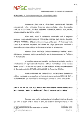 EstedocumentoécópiadooriginalassinadodigitalmenteporRAISACARVALHOSIMOES.Paraconferirooriginal,acesseositehttp://www.mp.sc.gov.br,informeoprocesso08.2016.00094807-4eo
código8B5FCD.
fls. 18
Promotoria de Justiça da Comarca de Santa Cecília
Promotoria de Justiça da Comarca Raísa Carvalho Simões
Av. Xv de Novembro, Fórum de Santa cecília, Centro, CEP 89540-000 Promotora de Justiça
Substituta
E-mail: santaceciliapj@mp.sc.gov.br Página 18 de
23
PARÁGRAFO 3º: Facilidade do crime pelo funcionalismo público
Ressalta-se, ainda, que os crimes foram cometidos pela facilidade
proporcionada pelas atividades funcionais desempenhadas pelos denunciados
CARLOS ALESSANDRO, DAIANE, DORIANI, FERNANDA, FLÁVIA, JAIR, LILIAN,
MAIARA, MÁRCIO, PATRÍCIA e STELI.
Com efeito, todos os candidatos beneficiados com o esquema
criminoso (CARLOS ALESSANDRO, FERNANDA, FLÁVIA, JAIR, LILIAN, MAIARA,
MÁRCIO, PATRÍCIA e STELI) mantinham vínculo jurídico com a Prefeitura de Santa
Cecília e já exerciam, na prática, as funções dos cargos pelos quais buscavam a
aprovação no concurso público, conforme demonstrado na tabela acima.
O fato é que a associação criminosa liderada por SANDRA MARÁ
objetivava, a todo custo, efetivá-los nas funções que já desempenhavam na Prefeitura
de Santa Cecília.
A propósito, os cargos ocupados por alguns denunciados permitiu o
contato direto com o procedimento licitatório e a futura intermediação com a empresa
Nubes, como foi o caso das Advogadas STELI e DORIANI, do Pregoeiro e Presidente
da Comissão Licitatória CARLOS ALESSANDRO, da Tesoureira MAIARA.
Essas qualidades dos denunciados - de verdadeiros funcionários
públicos municipais - eram de pleno conhecimento dos denunciados NELSON, RAY e
SANDRA MARA, que usaram dessa facilidade para cometer os crimes em questão.
FATOS 13, 14, 15, 16 e 17 - FALSIDADE IDEOLÓGICA DOS GABARITOS
(ARTIGO 299, CAPUT E PARÁGRAFO ÚNICO, DO CÓDIGO PENAL)
Em data a ser melhor esclarecida na instrução criminal, sendo certo
que entre os dias 6 e 15 de março de 2016, na residência do empresário RAY, esta
 