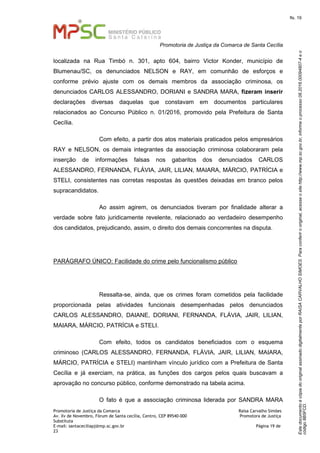EstedocumentoécópiadooriginalassinadodigitalmenteporRAISACARVALHOSIMOES.Paraconferirooriginal,acesseositehttp://www.mp.sc.gov.br,informeoprocesso08.2016.00094807-4eo
código8B5FCD.
fls. 19
Promotoria de Justiça da Comarca de Santa Cecília
Promotoria de Justiça da Comarca Raísa Carvalho Simões
Av. Xv de Novembro, Fórum de Santa cecília, Centro, CEP 89540-000 Promotora de Justiça
Substituta
E-mail: santaceciliapj@mp.sc.gov.br Página 19 de
23
localizada na Rua Timbó n. 301, apto 604, bairro Victor Konder, município de
Blumenau/SC, os denunciados NELSON e RAY, em comunhão de esforços e
conforme prévio ajuste com os demais membros da associação criminosa, os
denunciados CARLOS ALESSANDRO, DORIANI e SANDRA MARA, fizeram inserir
declarações diversas daquelas que constavam em documentos particulares
relacionados ao Concurso Público n. 01/2016, promovido pela Prefeitura de Santa
Cecília.
Com efeito, a partir dos atos materiais praticados pelos empresários
RAY e NELSON, os demais integrantes da associação criminosa colaboraram pela
inserção de informações falsas nos gabaritos dos denunciados CARLOS
ALESSANDRO, FERNANDA, FLÁVIA, JAIR, LILIAN, MAIARA, MÁRCIO, PATRÍCIA e
STELI, consistentes nas corretas respostas às questões deixadas em branco pelos
supracandidatos.
Ao assim agirem, os denunciados tiveram por finalidade alterar a
verdade sobre fato juridicamente revelente, relacionado ao verdadeiro desempenho
dos candidatos, prejudicando, assim, o direito dos demais concorrentes na disputa.
PARÁGRAFO ÚNICO: Facilidade do crime pelo funcionalismo público
Ressalta-se, ainda, que os crimes foram cometidos pela facilidade
proporcionada pelas atividades funcionais desempenhadas pelos denunciados
CARLOS ALESSANDRO, DAIANE, DORIANI, FERNANDA, FLÁVIA, JAIR, LILIAN,
MAIARA, MÁRCIO, PATRÍCIA e STELI.
Com efeito, todos os candidatos beneficiados com o esquema
criminoso (CARLOS ALESSANDRO, FERNANDA, FLÁVIA, JAIR, LILIAN, MAIARA,
MÁRCIO, PATRÍCIA e STELI) mantinham vínculo jurídico com a Prefeitura de Santa
Cecília e já exerciam, na prática, as funções dos cargos pelos quais buscavam a
aprovação no concurso público, conforme demonstrado na tabela acima.
O fato é que a associação criminosa liderada por SANDRA MARA
 