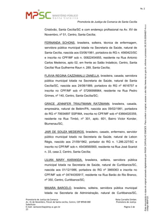 EstedocumentoécópiadooriginalassinadodigitalmenteporRAISACARVALHOSIMOES.Paraconferirooriginal,acesseositehttp://www.mp.sc.gov.br,informeoprocesso08.2016.00094807-4eo
código8B5FCD.
fls. 2
Promotoria de Justiça da Comarca de Santa Cecília
Promotoria de Justiça da Comarca Raísa Carvalho Simões
Av. Xv de Novembro, Fórum de Santa cecília, Centro, CEP 89540-000 Promotora de Justiça
Substituta
E-mail: santaceciliapj@mp.sc.gov.br Página 2 de
23
Cristóvão, Santa Cecília/SC e com endereço profissional na Av. XV de
Novembro, nº 51, Centro, Santa Cecília;
FERNANDA SCHONS, brasileira, solteira, técnica de enfermagem,
servidora pública municipal lotada na Secretaria da Saúde, natural de
Santa Cecília, nascida aos 03/06/1981, portadora do RG n. 4560423/SC
e inscrita no CPF/MF sob n. 00822454955, residente na Rua Antonio
Carlos Medeiros, apto 02, em frente ao Salão Indalécio, Centro, Santa
Cecília/ Rua Guilherme Raun n. 289, Santa Cecília;
FLÁVIA REGINA CAZZAMALLI ZANELLA, brasileira, casada, servidora
pública municipal lotada na Secretaria de Saúde, natural de Santa
Cecília/SC, nascida aos 24/08/1989, portadora do RG nº 4616757 e
inscrita no CPF/MF sob nº 07266998964, residente na Rua Pedro
Grimes, nº 140, Centro, Santa Cecília/SC;
GRACE JENNIFER TRAUTMANN RATZMANN, brasileira, casada,
empresária, natural de Belém/PA, nascida aos 09/02/1981, portadora
do RG nº 79934897 SSP/MA, inscrita no CPF/MF sob nº 63664020359,
residente na Rua Timbó, nº 301, apto. 601, Bairro Victor Konder,
Blumenau/SC;
JAIR DE SOUZA MEDEIROS, brasileiro, casado, enfermeiro, servidor
público municipal lotado na Secretaria da Saúde, natural de Lebon
Régis, nascido aos 21/09/1962, portador do RG n. 1.286.227/SC e
inscrito no CPF/MF sob n. 45438560900, residente na Rua José Scariot
n. 33, casa 2, Centro, Santa Cecília;
LILIAN MARY KARAKIDA, brasileira, solteira, servidora pública
municipal lotada na Secretaria de Saúde, natural de Curitibanos/SC,
nascida aos 01/12/1986, portadora do RG nº 3869363 e inscrita no
CPF/MF sob nº 04744350917, residente na Rua Barão do Rio Branco,
nº 350, Centro, Curitibanos/SC;
MAIARA BARCELO, brasileira, solteira, servidora pública municipal
lotada na Secretaria de Administração, natural de Curitibanos/SC,
 