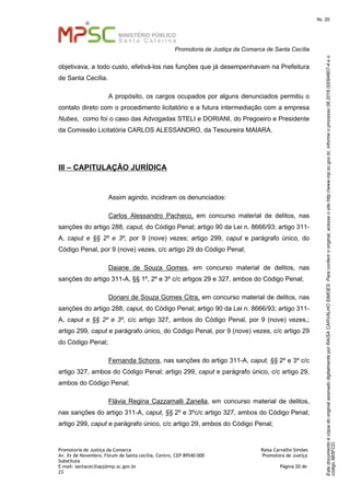 EstedocumentoécópiadooriginalassinadodigitalmenteporRAISACARVALHOSIMOES.Paraconferirooriginal,acesseositehttp://www.mp.sc.gov.br,informeoprocesso08.2016.00094807-4eo
código8B5FCD.
fls. 20
Promotoria de Justiça da Comarca de Santa Cecília
Promotoria de Justiça da Comarca Raísa Carvalho Simões
Av. Xv de Novembro, Fórum de Santa cecília, Centro, CEP 89540-000 Promotora de Justiça
Substituta
E-mail: santaceciliapj@mp.sc.gov.br Página 20 de
23
objetivava, a todo custo, efetivá-los nas funções que já desempenhavam na Prefeitura
de Santa Cecília.
A propósito, os cargos ocupados por alguns denunciados permitiu o
contato direto com o procedimento licitatório e a futura intermediação com a empresa
Nubes, como foi o caso das Advogadas STELI e DORIANI, do Pregoeiro e Presidente
da Comissão Licitatória CARLOS ALESSANDRO, da Tesoureira MAIARA.
III – CAPITULAÇÃO JURÍDICA
Assim agindo, incidiram os denunciados:
Carlos Alessandro Pacheco, em concurso material de delitos, nas
sanções do artigo 288, caput, do Código Penal; artigo 90 da Lei n. 8666/93; artigo 311-
A, caput e §§ 2º e 3º, por 9 (nove) vezes; artigo 299, caput e parágrafo único, do
Código Penal, por 9 (nove) vezes, c/c artigo 29 do Código Penal;
Daiane de Souza Gomes, em concurso material de delitos, nas
sanções do artigo 311-A, §§ 1º, 2º e 3º c/c artigos 29 e 327, ambos do Código Penal;
Doriani de Souza Gomes Citra, em concurso material de delitos, nas
sanções do artigo 288, caput, do Código Penal; artigo 90 da Lei n. 8666/93; artigo 311-
A, caput e §§ 2º e 3º, c/c artigo 327, ambos do Código Penal, por 9 (nove) vezes,;
artigo 299, caput e parágrafo único, do Código Penal, por 9 (nove) vezes, c/c artigo 29
do Código Penal;
Fernanda Schons, nas sanções do artigo 311-A, caput, §§ 2º e 3º c/c
artigo 327, ambos do Código Penal; artigo 299, caput e parágrafo único, c/c artigo 29,
ambos do Código Penal;
Flávia Regina Cazzamalli Zanella, em concurso material de delitos,
nas sanções do artigo 311-A, caput, §§ 2º e 3ºc/c artigo 327, ambos do Código Penal;
artigo 299, caput e parágrafo único, c/c artigo 29, ambos do Código Penal;
 