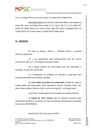 EstedocumentoécópiadooriginalassinadodigitalmenteporRAISACARVALHOSIMOES.Paraconferirooriginal,acesseositehttp://www.mp.sc.gov.br,informeoprocesso08.2016.00094807-4eo
código8B5FCD.
fls. 22
Promotoria de Justiça da Comarca de Santa Cecília
Promotoria de Justiça da Comarca Raísa Carvalho Simões
Av. Xv de Novembro, Fórum de Santa cecília, Centro, CEP 89540-000 Promotora de Justiça
Substituta
E-mail: santaceciliapj@mp.sc.gov.br Página 22 de
23
único, do Código Penal, por 9 (nove) vezes, c/c artigo 29 do Código Penal;
Steli Ceolla Ribeiro, em concurso material de delitos, nas sanções do
artigo 288, caput, do Código Penal; artigo 311-A, caput e §§ 2º e 3º c/c artigo 327,
ambos do Código Penal, por 9 (nove) vezes; artigo 299, caput e parágrafo único, do
Código Penal, por 9 (nove) vezes, c/c artigo 29 do Código Penal
IV - PEDIDOS
Em face do exposto, oferece o Ministério Público a presente
denúncia, requerendo:
(a) o seu recebimento, para processamento pelo rito comum
ordinário (art. 394, § 1º, I, do Código de Processo Penal);
(b) a citação pessoal dos denunciados para que respondam à
acusação, no prazo de 10 (dez) dias;
(c) a designação de audiência de instrução e julgamento para
inquirição das testemunhas adiante arroladas;
(d) como efeito secundário da condenação, a perda do cargo ou
função pública dos denunciados Carlos Alessandro, Doriani, Fernanda, Flávia, Jair,
Lilian, Maiara, Márcio, Patrícia e Steli, na forma do artigo 92, I, do Código Penal;
(e) ao final, a condenação dos denunciados nas sanções cabíveis.
(f) fixação de valor mínimo para os prejuízos causados pelos
denunciados, partindo-se, ao menos, do valor dos serviços contratos para a realização
do concurso (R$ 24.898,00);
Santa Cecília, SC, 23 de março de 2016.
 