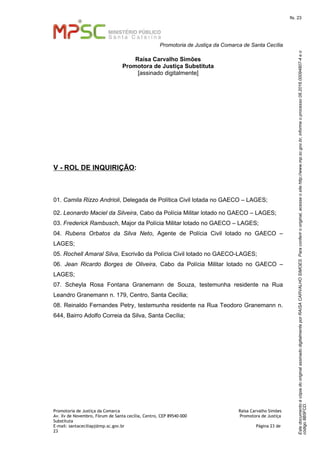 EstedocumentoécópiadooriginalassinadodigitalmenteporRAISACARVALHOSIMOES.Paraconferirooriginal,acesseositehttp://www.mp.sc.gov.br,informeoprocesso08.2016.00094807-4eo
código8B5FCD.
fls. 23
Promotoria de Justiça da Comarca de Santa Cecília
Promotoria de Justiça da Comarca Raísa Carvalho Simões
Av. Xv de Novembro, Fórum de Santa cecília, Centro, CEP 89540-000 Promotora de Justiça
Substituta
E-mail: santaceciliapj@mp.sc.gov.br Página 23 de
23
Raísa Carvalho Simões
Promotora de Justiça Substituta
[assinado digitalmente]
V - ROL DE INQUIRIÇÃO:
01. Camila Rizzo Andrioli, Delegada de Política Civil lotada no GAECO – LAGES;
02. Leonardo Maciel da Silveira, Cabo da Polícia Militar lotado no GAECO – LAGES;
03. Frederick Rambusch, Major da Polícia Militar lotado no GAECO – LAGES;
04. Rubens Orbatos da Silva Neto, Agente de Polícia Civil lotado no GAECO –
LAGES;
05. Rochell Amaral Silva, Escrivão da Polícia Civil lotado no GAECO-LAGES;
06. Jean Ricardo Borges de Oliveira, Cabo da Polícia Militar lotado no GAECO –
LAGES;
07. Scheyla Rosa Fontana Granemann de Souza, testemunha residente na Rua
Leandro Granemann n. 179, Centro, Santa Cecília;
08. Reinaldo Fernandes Petry, testemunha residente na Rua Teodoro Granemann n.
644, Bairro Adolfo Correia da Silva, Santa Cecília;
 