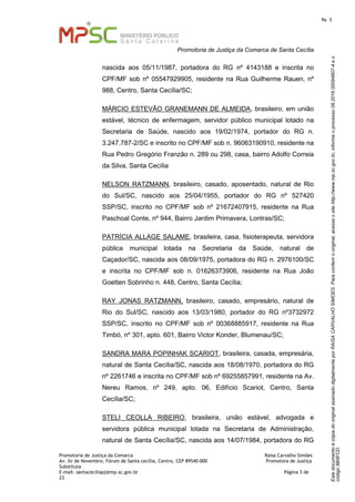 EstedocumentoécópiadooriginalassinadodigitalmenteporRAISACARVALHOSIMOES.Paraconferirooriginal,acesseositehttp://www.mp.sc.gov.br,informeoprocesso08.2016.00094807-4eo
código8B5FCD.
fls. 3
Promotoria de Justiça da Comarca de Santa Cecília
Promotoria de Justiça da Comarca Raísa Carvalho Simões
Av. Xv de Novembro, Fórum de Santa cecília, Centro, CEP 89540-000 Promotora de Justiça
Substituta
E-mail: santaceciliapj@mp.sc.gov.br Página 3 de
23
nascida aos 05/11/1987, portadora do RG nº 4143188 e inscrita no
CPF/MF sob nº 05547929905, residente na Rua Guilherme Rauen, nº
988, Centro, Santa Cecília/SC;
MÁRCIO ESTEVÃO GRANEMANN DE ALMEIDA, brasileiro, em união
estável, técnico de enfermagem, servidor público municipal lotado na
Secretaria de Saúde, nascido aos 19/02/1974, portador do RG n.
3.247.787-2/SC e inscrito no CPF/MF sob n. 96063190910, residente na
Rua Pedro Gregório Franzão n. 289 ou 298, casa, bairro Adolfo Correia
da Silva, Santa Cecília
NELSON RATZMANN, brasileiro, casado, aposentado, natural de Rio
do Sul/SC, nascido aos 25/04/1955, portador do RG nº 527420
SSP/SC, inscrito no CPF/MF sob nº 21672407915, residente na Rua
Paschoal Conte, nº 944, Bairro Jardim Primavera, Lontras/SC;
PATRÍCIA ALLAGE SALAME, brasileira, casa, fisioterapeuta, servidora
pública municipal lotada na Secretaria da Saúde, natural de
Caçador/SC, nascida aos 08/09/1975, portadora do RG n. 2976100/SC
e inscrita no CPF/MF sob n. 01626373906, residente na Rua João
Goetten Sobrinho n. 448, Centro, Santa Cecília;
RAY JONAS RATZMANN, brasileiro, casado, empresário, natural de
Rio do Sul/SC, nascido aos 13/03/1980, portador do RG nº3732972
SSP/SC, inscrito no CPF/MF sob nº 00368885917, residente na Rua
Timbó, nº 301, apto. 601, Bairro Victor Konder, Blumenau/SC;
SANDRA MARA POPINHAK SCARIOT, brasileira, casada, empresária,
natural de Santa Cecília/SC, nascida aos 18/08/1970, portadora do RG
nº 2261746 e inscrita no CPF/MF sob nº 69255857991, residente na Av.
Nereu Ramos, nº 249, apto. 06, Edifício Scariot, Centro, Santa
Cecília/SC;
STELI CEOLLA RIBEIRO, brasileira, união estável, advogada e
servidora pública municipal lotada na Secretaria de Administração,
natural de Santa Cecília/SC, nascida aos 14/07/1984, portadora do RG
 