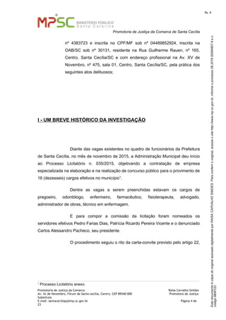 EstedocumentoécópiadooriginalassinadodigitalmenteporRAISACARVALHOSIMOES.Paraconferirooriginal,acesseositehttp://www.mp.sc.gov.br,informeoprocesso08.2016.00094807-4eo
código8B5FCD.
fls. 4
Promotoria de Justiça da Comarca de Santa Cecília
Promotoria de Justiça da Comarca Raísa Carvalho Simões
Av. Xv de Novembro, Fórum de Santa cecília, Centro, CEP 89540-000 Promotora de Justiça
Substituta
E-mail: santaceciliapj@mp.sc.gov.br Página 4 de
23
nº 4383723 e inscrita no CPF/MF sob nº 04489852924, inscrita na
OAB/SC sob nº 30131, residente na Rua Guilherme Rauen, nº 165,
Centro, Santa Cecília/SC e com endereço profissional na Av. XV de
Novembro, nº 475, sala 01, Centro, Santa Cecília/SC, pela prática dos
seguintes atos delituosos;
I - UM BREVE HISTÓRICO DA INVESTIGAÇÃO
Diante das vagas existentes no quadro de funcionários da Prefeitura
de Santa Cecília, no mês de novembro de 2015, a Administração Municipal deu início
ao Processo Licitatório n. 035/2015, objetivando a contratação de empresa
especializada na elaboração e na realização de concurso público para o provimento de
16 (dezesseis) cargos efetivos no município1.
Dentre as vagas a serem preenchidas estavam os cargos de
pregoeiro, odontólogo, enfermeiro, farmacêutico, fisioterapeuta, advogado,
administrador de obras, técnico em enfermagem.
E para compor a comissão da licitação foram nomeados os
servidores efetivos Pedro Farias Dias, Patrícia Ricardo Pereira Vicente e o denunciado
Carlos Alessandro Pacheco, seu presidente.
O procedimento seguiu o rito da carta-convite previsto pelo artigo 22,
1
Processo Licitatório anexo.
 