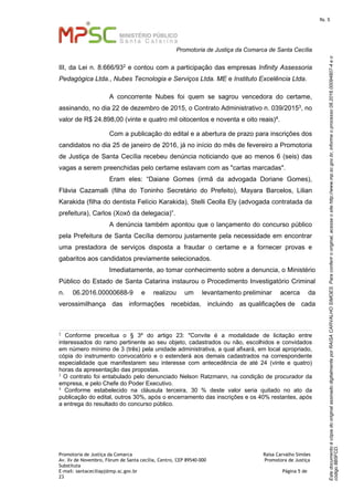 EstedocumentoécópiadooriginalassinadodigitalmenteporRAISACARVALHOSIMOES.Paraconferirooriginal,acesseositehttp://www.mp.sc.gov.br,informeoprocesso08.2016.00094807-4eo
código8B5FCD.
fls. 5
Promotoria de Justiça da Comarca de Santa Cecília
Promotoria de Justiça da Comarca Raísa Carvalho Simões
Av. Xv de Novembro, Fórum de Santa cecília, Centro, CEP 89540-000 Promotora de Justiça
Substituta
E-mail: santaceciliapj@mp.sc.gov.br Página 5 de
23
III, da Lei n. 8.666/932 e contou com a participação das empresas Infinity Assessoria
Pedagógica Ltda., Nubes Tecnologia e Serviços Ltda. ME e Instituto Excelência Ltda.
A concorrente Nubes foi quem se sagrou vencedora do certame,
assinando, no dia 22 de dezembro de 2015, o Contrato Administrativo n. 039/20153, no
valor de R$ 24.898,00 (vinte e quatro mil oitocentos e noventa e oito reais)4.
Com a publicação do edital e a abertura de prazo para inscrições dos
candidatos no dia 25 de janeiro de 2016, já no início do mês de fevereiro a Promotoria
de Justiça de Santa Cecília recebeu denúncia noticiando que ao menos 6 (seis) das
vagas a serem preenchidas pelo certame estavam com as "cartas marcadas".
Eram eles: “Daiane Gomes (irmã da advogada Doriane Gomes),
Flávia Cazamalli (filha do Toninho Secretário do Prefeito), Mayara Barcelos, Lilian
Karakida (filha do dentista Felício Karakida), Stelli Ceolla Ely (advogada contratada da
prefeitura), Carlos (Xoxô da delegacia)”.
A denúncia também apontou que o lançamento do concurso público
pela Prefeitura de Santa Cecília demorou justamente pela necessidade em encontrar
uma prestadora de serviços disposta a fraudar o certame e a fornecer provas e
gabaritos aos candidatos previamente selecionados.
Imediatamente, ao tomar conhecimento sobre a denuncia, o Ministério
Público do Estado de Santa Catarina instaurou o Procedimento Investigatório Criminal
n. 06.2016.00000688-9 e realizou um levantamento preliminar acerca da
verossimilhança das informações recebidas, incluindo as qualificações de cada
2
Conforme preceitua o § 3º do artigo 23: "Convite é a modalidade de licitação entre
interessados do ramo pertinente ao seu objeto, cadastrados ou não, escolhidos e convidados
em número mínimo de 3 (três) pela unidade administrativa, a qual afixará, em local apropriado,
cópia do instrumento convocatório e o estenderá aos demais cadastrados na correspondente
especialidade que manifestarem seu interesse com antecedência de até 24 (vinte e quatro)
horas da apresentação das propostas.
3 O contrato foi entabulado pelo denunciado Nelson Ratzmann, na condição de procurador da
empresa, e pelo Chefe do Poder Executivo.
4 Conforme estabelecido na cláusula terceira, 30 % deste valor seria quitado no ato da
publicação do edital, outros 30%, após o encerramento das inscrições e os 40% restantes, após
a entrega do resultado do concurso público.
 