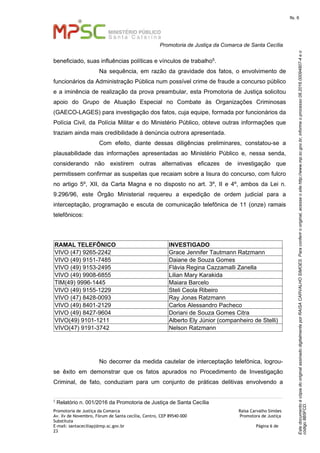 EstedocumentoécópiadooriginalassinadodigitalmenteporRAISACARVALHOSIMOES.Paraconferirooriginal,acesseositehttp://www.mp.sc.gov.br,informeoprocesso08.2016.00094807-4eo
código8B5FCD.
fls. 6
Promotoria de Justiça da Comarca de Santa Cecília
Promotoria de Justiça da Comarca Raísa Carvalho Simões
Av. Xv de Novembro, Fórum de Santa cecília, Centro, CEP 89540-000 Promotora de Justiça
Substituta
E-mail: santaceciliapj@mp.sc.gov.br Página 6 de
23
beneficiado, suas influências políticas e vínculos de trabalho5.
Na sequência, em razão da gravidade dos fatos, o envolvimento de
funcionários da Administração Pública num possível crime de fraude a concurso público
e a iminência de realização da prova preambular, esta Promotoria de Justiça solicitou
apoio do Grupo de Atuação Especial no Combate às Organizações Criminosas
(GAECO-LAGES) para investigação dos fatos, cuja equipe, formada por funcionários da
Polícia Civil, da Polícia Militar e do Ministério Público, obteve outras informações que
traziam ainda mais credibilidade à denúncia outrora apresentada.
Com efeito, diante dessas diligências preliminares, constatou-se a
plausabilidade das informações apresentadas ao Ministério Público e, nessa senda,
considerando não existirem outras alternativas eficazes de investigação que
permitissem confirmar as suspeitas que recaiam sobre a lisura do concurso, com fulcro
no artigo 5º, XII, da Carta Magna e no disposto no art. 3º, II e 4º, ambos da Lei n.
9.296/96, este Órgão Ministerial requereu a expedição de ordem judicial para a
interceptação, programação e escuta de comunicação telefônica de 11 (onze) ramais
telefônicos:
RAMAL TELEFÔNICO INVESTIGADO
VIVO (47) 9265-2242 Grace Jennifer Tautmann Ratzmann
VIVO (49) 9151-7485 Daiane de Souza Gomes
VIVO (49) 9153-2495 Flávia Regina Cazzamalli Zanella
VIVO (49) 9908-6855 Lilian Mary Karakida
TIM(49) 9996-1445 Maiara Barcelo
VIVO (49) 9155-1229 Steli Ceola Ribeiro
VIVO (47) 8428-0093 Ray Jonas Ratzmann
VIVO (49) 8401-2129 Carlos Alessandro Pacheco
VIVO (49) 8427-9604 Doriani de Souza Gomes Citra
VIVO(49) 9101-1211 Alberto Ely Júnior (companheiro de Stelli)
VIVO(47) 9191-3742 Nelson Ratzmann
No decorrer da medida cautelar de interceptação telefônica, logrou-
se êxito em demonstrar que os fatos apurados no Procedimento de Investigação
Criminal, de fato, conduziam para um conjunto de práticas delitivas envolvendo a
5
Relatório n. 001/2016 da Promotoria de Justiça de Santa Cecília
 