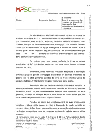 EstedocumentoécópiadooriginalassinadodigitalmenteporRAISACARVALHOSIMOES.Paraconferirooriginal,acesseositehttp://www.mp.sc.gov.br,informeoprocesso08.2016.00094807-4eo
código8B5FCD.
fls. 9
Promotoria de Justiça da Comarca de Santa Cecília
Promotoria de Justiça da Comarca Raísa Carvalho Simões
Av. Xv de Novembro, Fórum de Santa cecília, Centro, CEP 89540-000 Promotora de Justiça
Substituta
E-mail: santaceciliapj@mp.sc.gov.br Página 9 de
23
o esquema
Nelson Empresário da Nubes Garantir o vazamento das
questões e a alteração do
desempenho dos
candidatos agraciados com
o esquema
As interceptações telefônicas perduraram durante os meses de
fevereiro e março de 2016. E, além de inúmeras mensagens compromemetedoras,
que confirmavam, com evidência, a (parcial) divulgação indevida do gabarito, com
posterior alteração do resultado do concurso, investigação dos suspeitos também
contou com o deslocamento da equipe investigativa às cidades de Santa Cecília e
Ibirama, para o fim de registrar o esquema criminoso e os encontros realizados por
cada um dos membros da associação criminosa liderada pela primeira-
dama do Município de Santa Cecília6.
Em síntese, após uma análise profunda de todas as provas
amealhadas no PIC, foi possível desvendar toda uma trama deveras complexa
realizada pelo grupo.
Inicialmente, antes mesmo da realização das provas, a associação
criminosa agiu para garantir a divulgação a candidatos pré-definidos relacionada ao
gabarito das 10 (dez) primeiras questões da prova de Conhecimentos Gerais do
Concurso Público n. 01/2016 promovido pela Prefeitura de Santa Cecília.
Além disso, conforme previamente ajustado entre seus membros, a
associação criminosa orientou esses candidatos a deixarem até 15 (quinze) questões
em branco. Essas "lacunas" deliberadamente deixadas pelos candidatos em seus
gabaritos, ao tempo da correção da prova pelos sócios da Nubes, seriam por eles
fraudulentamente preenchidas com as respostas corretas.
Percebeu-se, assim, que o modus operandi do grupo criminoso era
complexo e tinha o nítido escopo de evitar a descoberta da fraude cometida ao
concurso púbico. O fato é que, mesmo objetivando a aprovação a todo custo desses
candidatos, entregar-lhes todas as respostas previamente poderia levantar sérias
suspeitas.
6
O monitoramento in loco ocorreu no dia 29 de fevereiro de 2016, na Prefeitura de Santa Cecília
(Relatório do dia 8 de março de 2016), e no dia 10 de março de 2016, na cidade de Ibirama
(Relatório do dia 21 de março).
 