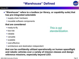 “Warehouse” Defined
February 2012



        “Warehouse” refers to a toolbox (or library, or capability suite) that
        has pre-integrated selectable
           supply-chain hardware
           reusable software components
        that are considered
           ready-to-fly                               This is not
           low-risk                                   standardization.
           reliable
           versatile
           scalable
           cost-effective
           architecture and destination independent
        that can be confidently utilized operationally on human spaceflight
        and robotic vehicles over a variety of mission classes and design
        reference missions, especially beyond LEO.
NASA AR&D Community of Practice                                             Page 10
 