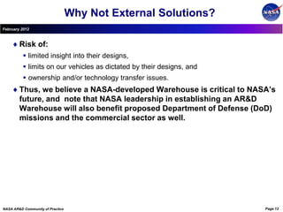 Why Not External Solutions?
February 2012



        Risk of:
           limited insight into their designs,
           limits on our vehicles as dictated by their designs, and
           ownership and/or technology transfer issues.
        Thus, we believe a NASA-developed Warehouse is critical to NASA’s
        future, and note that NASA leadership in establishing an AR&D
        Warehouse will also benefit proposed Department of Defense (DoD)
        missions and the commercial sector as well.




NASA AR&D Community of Practice                                        Page 12
 