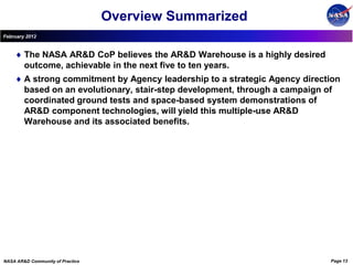 Overview Summarized
February 2012


        The NASA AR&D CoP believes the AR&D Warehouse is a highly desired
        outcome, achievable in the next five to ten years.
        A strong commitment by Agency leadership to a strategic Agency direction
        based on an evolutionary, stair-step development, through a campaign of
        coordinated ground tests and space-based system demonstrations of
        AR&D component technologies, will yield this multiple-use AR&D
        Warehouse and its associated benefits.




NASA AR&D Community of Practice                                              Page 13
 