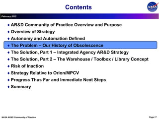 Contents
February 2012



        AR&D Community of Practice Overview and Purpose
        Overview of Strategy
        Autonomy and Automation Defined
        The Problem – Our History of Obsolescence
        The Solution, Part 1 – Integrated Agency AR&D Strategy
        The Solution, Part 2 – The Warehouse / Toolbox / Library Concept
        Risk of Inaction
        Strategy Relative to Orion/MPCV
        Progress Thus Far and Immediate Next Steps
        Summary




NASA AR&D Community of Practice                                            Page 17
 