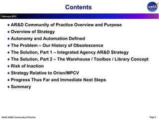Contents
February 2012



        AR&D Community of Practice Overview and Purpose
        Overview of Strategy
        Autonomy and Automation Defined
        The Problem – Our History of Obsolescence
        The Solution, Part 1 – Integrated Agency AR&D Strategy
        The Solution, Part 2 – The Warehouse / Toolbox / Library Concept
        Risk of Inaction
        Strategy Relative to Orion/MPCV
        Progress Thus Far and Immediate Next Steps
        Summary




NASA AR&D Community of Practice                                            Page 2
 