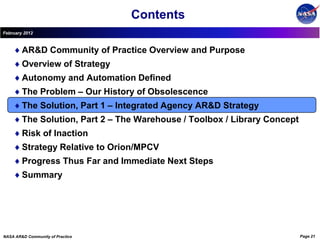Contents
February 2012



        AR&D Community of Practice Overview and Purpose
        Overview of Strategy
        Autonomy and Automation Defined
        The Problem – Our History of Obsolescence
        The Solution, Part 1 – Integrated Agency AR&D Strategy
        The Solution, Part 2 – The Warehouse / Toolbox / Library Concept
        Risk of Inaction
        Strategy Relative to Orion/MPCV
        Progress Thus Far and Immediate Next Steps
        Summary




NASA AR&D Community of Practice                                            Page 21
 