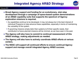 Integrated Agency AR&D Strategy
February 2012


        Broad Agency support and funding for an evolutionary, stair-step
        development through a campaign of space-based system demonstrations
        of an AR&D capability suite that supports the spectrum of Agency
        exploration missions is required.
           As capabilities continue to be developed, it may not always be in the best interest of
            individual Programs to help advance these capabilities, especially in terms of maintaining
            the versatility of the system.
           If upcoming missions simply tailor their systems to fit their specific needs, their
            contribution to future planned missions will be minimal, as we have seen in the past.
        The Agency will also have to commit to continual reassessment of this
        AR&D strategy, making adjustments as needed.
        The Agency will also have to actively coordinate AR&D efforts at various
        centers.
        The NESC will support all continued efforts to ensure continual Agency
        support and manage overall integrated Agency AR&D success.




NASA AR&D Community of Practice                                                                     Page 22
 