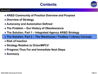 Contents
February 2012



        AR&D Community of Practice Overview and Purpose
        Overview of Strategy
        Autonomy and Automation Defined
        The Problem – Our History of Obsolescence
        The Solution, Part 1 – Integrated Agency AR&D Strategy
        The Solution, Part 2 – The Warehouse / Toolbox / Library Concept
        Risk of Inaction
        Strategy Relative to Orion/MPCV
        Progress Thus Far and Immediate Next Steps
        Summary




NASA AR&D Community of Practice                                            Page 23
 