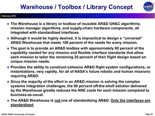 Warehouse / Toolbox / Library Concept
February 2012


        The Warehouse is a library or toolbox of reusable AR&D GN&C algorithms,
        mission manager algorithms, and supply-chain hardware components, all
        integrated with standardized interfaces.
        Although it would be highly desired, it is impractical to design a “universal”
        AR&D Warehouse that meets 100 percent of the needs for every mission.
        The goal is to provide an AR&D toolbox with approximately 80 percent of the
        capability needed for any mission and flexible interface standards that allow
        each mission to tailor the remaining 20 percent of their flight design based on
        unique mission needs.
        Provides the ability to construct cohesive AR&D flight system configurations, or
        instantiations, very rapidly, for all of NASA’s future robotic and human missions
        requiring AR&D.
        Since the majority of the effort in an AR&D mission is solving the complex
        systems integration challenges, the 80 percent off-the-shelf solution delivered
        by the Warehouse greatly reduces the NRE costs for each mission compared to
        business-as-usual.
        The AR&D Warehouse is not one of standardizing AR&D. Only the interfaces are
        standardized.

NASA AR&D Community of Practice                                                          Page 24
 