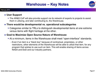 Warehouse – Key Notes
February 2012


        User Support
           The AR&D CoP will also provide support via its network of experts to projects to assist
            them in utilizing, and later contributing to, the Warehouse.
        There would be developmental vs. operational subcategories
           Categories similar to TRLs to distinguish developmental items at one extreme
            versus items with flight heritage at the other.
        Goal to Maximize Open Source Nature of Warehouse
           At a minimum, items in the Warehouse shall meet “open-interface” standards.
                •   Even if an item is a “black box” because of contractual, proprietary, or other
                    restrictions, other elements of the Warehouse will be able to utilize that item, for any
                    program that wishes to use such an item. This will enable sharing of items across
                    NASA and DoD and our industry partners.




NASA AR&D Community of Practice                                                                           Page 27
 